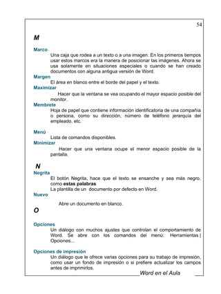 54

M
Marco
          Una caja que rodea a un texto o a una imagen. En los primeros tiempos
          usar estos marcos era la manera de posicionar las imágenes. Ahora se
          usa solamente en situaciones especiales o cuando se han creado
          documentos con alguna antigua versión de Word.
Margen
      El área en blanco entre el borde del papel y el texto.
Maximizar
          Hacer que la ventana se vea ocupando el mayor espacio posible del
      monitor.
Membrete
      Hoja de papel que contiene información identificatoria de una compañía
      o persona, como su dirección, número de teléfono jerarquía del
      empleado, etc.

Menú
       Lista de comandos disponibles.
Minimizar
           Hacer que una ventana ocupe el menor espacio posible de la
       pantalla.

N
Negrita
          El botón Negrita, hace que el texto se ensanche y sea más negro,
          como estas palabras
          La plantilla de un documento por defecto en Word.
Nuevo
             Abre un documento en blanco.
O

Opciones
      Un diálogo con muchos ajustes que controlan el comportamiento de
      Word. Se abre con los comandos del menú: Herramientas |
      Opciones...

Opciones de impresión
      Un diálogo que le ofrece varias opciones para su trabajo de impresión,
      como usar un fondo de impresión o si prefiere actualizar los campos
      antes de imprimirlos.
                                                  Word en el Aula
 