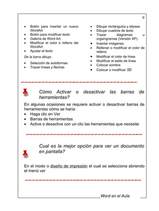 9

•   Botón para insertar un nuevo          •   Dibujar rectángulos y elipses
    WordArt                               •   Dibujar cuadros de texto
•   Botón para modificar texto            •   Trazar        diagramas        u
•   Galería de Word Art                       organigramas (Versión XP)
•   Modificar el color o relleno del      •   Insertar imágenes
    WordArt                               •   Rellenar o modificar el color de
•   Ajustar el texto                          relleno
De la barra dibujo:                       •   Modificar el color de línea
                                          •   Modificar el estilo de línea
•   Selección de autoformas
                                          •   Colocar sombra
•   Trazar líneas y flechas
                                          •   Colocar o modificar 3D




          Cómo Activar            o    desactivar     las     barras      de
          herramientas?
En algunas ocasiones se requiere activar o desactivar barras de
herramientas cómo se haría:
• Haga clic en Ver
• Barras de herramientas
• Active o desactive con un clic las herramientas que necesite




          Cual es la mejor opción para ver un documento
          en pantalla?


En el modo o diseño de impresión el cual se selecciona abriendo
el menú ver




                                                Word en el Aula
 