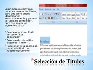 Lo primero que hay que
hacer es marcar los títulos,
para que Word pueda
identificarlos
automáticamente y generar
la "tabla de contenido",
para eso seguir los
siguientes pasos:

* Seleccionamos el título
  del texto, "Los
  comienzos".
* En el cuadro de estilos
  elegimos "Título 1".
* Repetimos esta operación
  para cada título de
  nuestro documento.



                      *Selección de Titulos
 