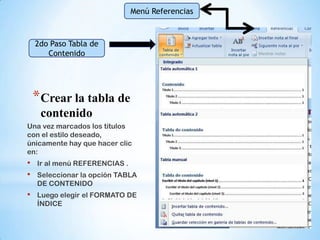 Menú Referencias



    2do Paso Tabla de
       Contenido




    *Crear la tabla de
     contenido
Una vez marcados los títulos
con el estilo deseado,
únicamente hay que hacer clic
en:
•   Ir al menú REFERENCIAS .
•   Seleccionar la opción TABLA
    DE CONTENIDO
•   Luego elegir el FORMATO DE
    ÍNDICE
 