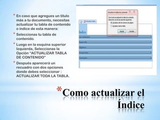 * En caso que agregues un titulo
 más a tu documento, necesitas
 actualizar tu tabla de contenido
 o índice de esta manera:
* Seleccionas tu tabla de
 contenido.
* Luego en la esquina superior
 Izquierda, Seleccionas la
 Opción “ACTUALIZAR TABLA
 DE CONTENIDO”
* Después aparecerá un
 recuadro con dos opciones
 donde debes seleccionar :
 ACTUALIZAR TODA LA TABLA.




                         *Como actualizar el
                                      Índice
 