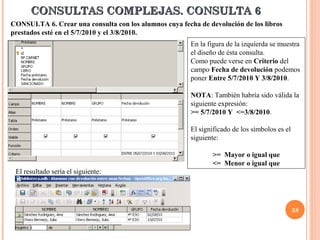 CONSULTAS COMPLEJAS. CONSULTA 6
CONSULTA 6. Crear una consulta con los alumnos cuya fecha de devolución de los libros
prestados esté en el 5/7/2010 y el 3/8/2010.
                                                        En la figura de la izquierda se muestra
                                                        el diseño de ésta consulta.
                                                        Como puede verse en Criterio del
                                                        campo Fecha de devolución podemos
                                                        poner Entre 5/7/2010 Y 3/8/2010.

                                                        NOTA: También habría sido válida la
                                                        siguiente expresión:
                                                        >= 5/7/2010 Y <=3/8/2010.

                                                        El significado de los símbolos es el
                                                        siguiente:

                                                               >= Mayor o igual que
                                                               <= Menor o igual que
 El resultado sería el siguiente:




                                                                                               38
 