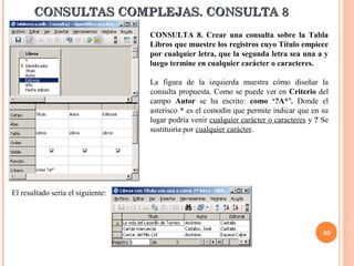 CONSULTAS COMPLEJAS. CONSULTA 8
                                   CONSULTA 8. Crear una consulta sobre la Tabla
                                   Libros que muestre los registros cuyo Título empiece
                                   por cualquier letra, que la segunda letra sea una a y
                                   luego termine en cualquier carácter o caracteres.

                                   La figura de la izquierda muestra cómo diseñar la
                                   consulta propuesta. Como se puede ver en Criterio del
                                   campo Autor se ha escrito: como ‘?A*’. Donde el
                                   asterisco * es el comodín que permite indicar que en su
                                   lugar podría venir cualquier carácter o caracteres y ? Se
                                   sustituiría por cualquier carácter.




El resultado sería el siguiente:




                                                                                          40
 