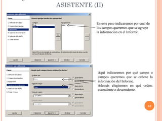 ASISTENTE (II)

            En este paso indicaremos por cual de
            los campos queremos que se agrupe
            la información en el Informe.




            Aquí indicaremos por qué campo o
            campos queremos que se ordene la
            información del Informe.
            Además elegiremos en qué orden:
            ascendente o descendente.



                                              48
 