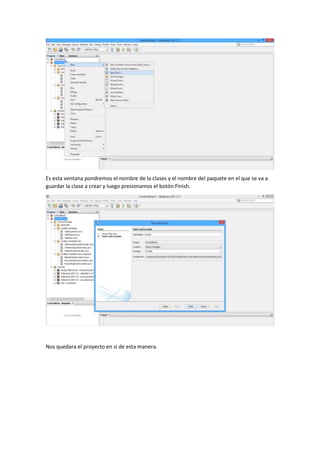 Es esta ventana pondremos el nombre de la clases y el nombre del paquete en el que se va a
guardar la clase a crear y luego presionamos el botón Finish.
Nos quedara el proyecto en si de esta manera.
 