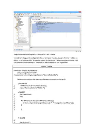 Luego ingresaremos el siguiente código en la clase Prueba
También en el siguiente código no indica la forma de insertar, buscar, eliminar y editar un
objeto en la base de datos desde el proyecto de NetBeans, Y así comprobamos que si está
funcionando correctamente la conexión de la base de datos con el proyecto.
Código Prueba
public void persist(Object object) {
EntityManagerFactory emf =
Persistence.createEntityManagerFactory("ControlNotas1PU");
TabMateriasJpaController dao=new TabMateriasJpaController(emf);
//INSERTAR
// TabMaterias mat=new TabMaterias();
// mat.setNombreMateria("REDES I");
//SELECT
// dao.create(mat);
// try {
//
// for (Materias mat:dao.findMateriasEntities()){
// System.out.println(mat.getIdMateria()+" - "+mat.getNombreMateria());
// }
//
// }
// DELETE
//
// dao.destroy(2);
 