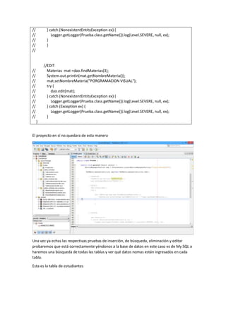 // } catch (NonexistentEntityException ex) {
// Logger.getLogger(Prueba.class.getName()).log(Level.SEVERE, null, ex);
// }
// }
//
//EDIT
// Materias mat =dao.findMaterias(3);
// System.out.println(mat.getNombreMateria());
// mat.setNombreMateria("PORGRAMACION VISUAL");
// try {
// dao.edit(mat);
// } catch (NonexistentEntityException ex) {
// Logger.getLogger(Prueba.class.getName()).log(Level.SEVERE, null, ex);
// } catch (Exception ex) {
// Logger.getLogger(Prueba.class.getName()).log(Level.SEVERE, null, ex);
// }
}
El proyecto en sí no quedara de esta manera
Una vez ya echas las respectivas pruebas de inserción, de búsqueda, eliminación y editar
probaremos que está correctamente yéndonos a la base de datos en este caso es de My SQL a
haremos una búsqueda de todas las tablas y ver qué datos nomas están ingresados en cada
tabla.
Esta es la tabla de estudiantes
 