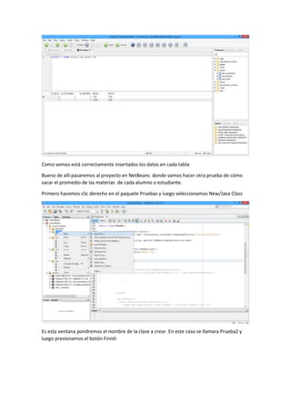 Como vemos está correctamente insertados los datos en cada tabla
Bueno de allí pasaremos al proyecto en NetBeans donde vamos hacer otra prueba de cómo
sacar el promedio de las materias de cada alumno o estudiante.
Primero hacemos clic derecho en el paquete Pruebas y luego seleccionamos New/Java Class
Es esta ventana pondremos el nombre de la clase a crear. En este caso se llamara Prueba2 y
luego presionamos el botón Finish
 