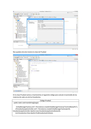 Nos quedara de esta manera la clase de Prueba2
En la clase Prueba2 vamos a Insertaremos el siguiente código para calcular el promedio de las
materias de cada uno de los Estudiantes.
Código Prueba2
public static void main(String[]args){
EntityManagerFactory emf = Persistence.createEntityManagerFactory("ControlNotasPU");
//EstudiantesJpaController emf = Persistence.createEntityManagerFactory(emf);
EstudiantesJpaController daoEst=new EstudiantesJpaController(emf);
List<Estudiantes>lista=daoEst.findEstudiantesEntities();
 