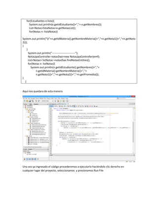 for(Estudiantes e:lista){
System.out.println(e.getIdEstudiante()+","+ e.getNombres());
List<Notas>listaNotas=e.getNotasList();
for(Notas n: listaNotas){
System.out.println("t"+n.getIdMateria().getNombreMateria()+","+n.getNota1()+","+n.getNota
2());
}
}
System.out.println("--------------------------");
NotasJpaController notasDao=new NotasJpaController(emf);
List<Notas> listNotas =notasDao.findNotasEntities();
for(Notas n: listNotas){
System.out.println(n.getIdEstudiante().getNombres()+","+
n.getIdMateria().getNombreMateria()+","+
n.getNota1()+","+n.getNota2()+","+n.getPromedio());
}
}
Aquí nos quedara de esta manera
Una vez ya ingresado el código procederemos a ejecutarlo haciéndolo clic derecho en
cualquier lugar del proyecto, seleccionamos y presionamos Run File
 
