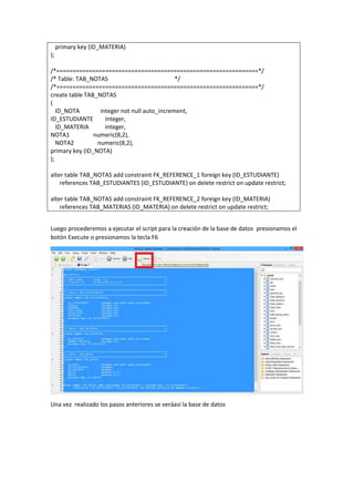 primary key (ID_MATERIA)
);
/*==============================================================*/
/* Table: TAB_NOTAS */
/*==============================================================*/
create table TAB_NOTAS
(
ID_NOTA integer not null auto_increment,
ID_ESTUDIANTE integer,
ID_MATERIA integer,
NOTA1 numeric(8,2),
NOTA2 numeric(8,2),
primary key (ID_NOTA)
);
alter table TAB_NOTAS add constraint FK_REFERENCE_1 foreign key (ID_ESTUDIANTE)
references TAB_ESTUDIANTES (ID_ESTUDIANTE) on delete restrict on update restrict;
alter table TAB_NOTAS add constraint FK_REFERENCE_2 foreign key (ID_MATERIA)
references TAB_MATERIAS (ID_MATERIA) on delete restrict on update restrict;
Luego procederemos a ejecutar el script para la creación de la base de datos presionamos el
botón Execute o presionamos la tecla F6
Una vez realizado los pasos anteriores se veráasí la base de datos
 