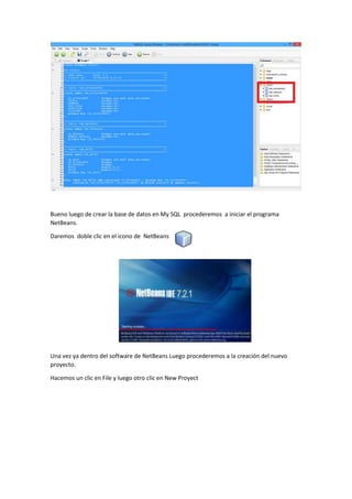 Bueno luego de crear la base de datos en My SQL procederemos a iniciar el programa
NetBeans.
Daremos doble clic en el icono de NetBeans
Una vez ya dentro del software de NetBeans Luego procederemos a la creación del nuevo
proyecto.
Hacemos un clic en File y luego otro clic en New Proyect
 