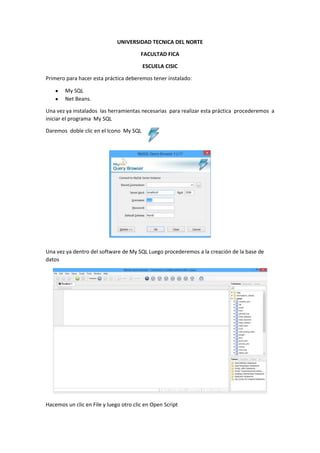 UNIVERSIDAD TECNICA DEL NORTE
FACULTAD FICA
ESCUELA CISIC
Primero para hacer esta práctica deberemos tener instalado:
My SQL
Net Beans.
Una vez ya instalados las herramientas necesarias para realizar esta práctica procederemos a
iniciar el programa My SQL
Daremos doble clic en el Icono My SQL
Una vez ya dentro del software de My SQL Luego procederemos a la creación de la base de
datos
Hacemos un clic en File y luego otro clic en Open Script
 