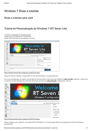 22/1/2014 Tutorial de Personalização do Windows 7 (RT Seven Lite) | Windows 7 Dicas e tutoriais
http://solutionwindows.wordpress.com/2012/10/23/tutorial-de-personalizacao-do-windows-7-rt-seven-lite/ 1/11
Windows 7 Dicas e tutoriais
Dicas e tutoriais para você
Tutorial de Personalização do Windows 7 (RT Seven Lite)
Postado por jonathandr em outubro 23, 2012
Publicado em: Uncategorized. 4 comentários
Instale o RT Seven Lite em sua máquina e o execute.
(http://solutionwindows.files.wordpress.com/2012/10/1.png)
Clique em browse e selecione o arquivo ISO ou o seu cd do Windows 7 a ser personalizado:
No caso eu irei selecionar um arquivo .iso que está em meu hd, então eu clico em browse e depois em select .iso file e seleciono o arquivo isso
em meu hd, se fosse selecionar um cd em meu driver teria que clicar em select OS path, e selecionaria o meu cd.
(http://solutionwindows.files.wordpress.com/2012/10/2.png)
Abrirá a seguinte caixa, selecione o seu arquivo ISO do Windows 7, e em extract path selecione uma pasta para onde irá seu Windows
personalizado.
 