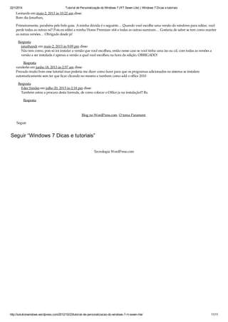 22/1/2014 Tutorial de Personalização do Windows 7 (RT Seven Lite) | Windows 7 Dicas e tutoriais
http://solutionwindows.wordpress.com/2012/10/23/tutorial-de-personalizacao-do-windows-7-rt-seven-lite/ 11/11
Leonardo em maio 2, 2013 às 10:22 am disse:
Bom dia Jonathan,
Primeiramente, parabéns pelo belo guia. A minha dúvida é o seguinte… Quando você escolhe uma versão do windows para editar, você
perde todas as outras né? Pois eu editei a minha Home Premium x64 e todas as outras sumiram… Gostaria de saber se tem como manter
as outras versões… Obrigado desde já!
Resposta
jonathandr em maio 2, 2013 às 9:09 pm disse:
Não tem como, pois só irá instalar a versão que você escolheu, então nesse caso se você tinha uma iso ou cd, com todas as versões a
versão a ser instalada é apenas a versão a qual você escolheu na hora da edição. OBRIGADO!
Resposta
vanderlei em junho 18, 2013 às 2:57 am disse:
Prezado muito bom esse tutorial mas poderia me dizer como fazer para que os programas adicionados no sistema se instalem
automaticamente sem ter que ficar clicando no mesmo e tambem como add o office 2010
Resposta
Eder Simões em julho 20, 2013 às 2:18 pm disse:
Também estou a procura desta formula, de como colocar o Office ja na instalação!!! Rs.
Resposta
Blog no WordPress.com. O tema Parament.
Seguir
Seguir “Windows 7 Dicas e tutoriais”
Tecnologia WordPress.com
 
