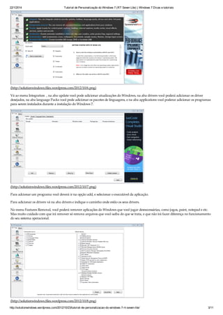 22/1/2014 Tutorial de Personalização do Windows 7 (RT Seven Lite) | Windows 7 Dicas e tutoriais
http://solutionwindows.wordpress.com/2012/10/23/tutorial-de-personalizacao-do-windows-7-rt-seven-lite/ 3/11
(http://solutionwindows.files.wordpress.com/2012/10/6.png)
Vá ao menu Integration , na aba update você pode adicionar atualizações do Windows, na aba drivers você poderá adicionar os driver
desejados, na aba language Packs você pode adicionar os pacotes de linguagens, e na aba applications você poderar adicionar os programas
para serem instalados durante a instalação do Windows 7.
(http://solutionwindows.files.wordpress.com/2012/10/7.png)
Para adcionar um programa você deverá ir na opção add, e selecionar o executável da aplicação.
Para adicionar os drivers vá na aba drivers e indique o caminho onde estão os seus drivers.
No menu Features Removal, você poderá remover aplicações do Windows que você jugar desnecessárias, como jogos, paint, notepad e etc.
Mas muito cuidado com que irá remover só remova arquivos que você saiba do que se trata, e que não irá fazer diferença no funcionamento
do seu sistema operacional.
(http://solutionwindows.files.wordpress.com/2012/10/8.png)
 