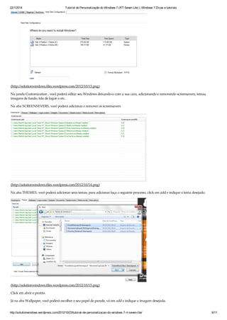 22/1/2014 Tutorial de Personalização do Windows 7 (RT Seven Lite) | Windows 7 Dicas e tutoriais
http://solutionwindows.wordpress.com/2012/10/23/tutorial-de-personalizacao-do-windows-7-rt-seven-lite/ 6/11
(http://solutionwindows.files.wordpress.com/2012/10/13.png)
Na janela Customization , você poderá editar seu Windows deixando-o com a sua cara, adicionando e removendo screensavers, temas,
imagens de fundo, tela de logon e etc.
Na aba SCREENSEVERS, você poderá adicionar e remover os screensavers
(http://solutionwindows.files.wordpress.com/2012/10/14.png)
Na aba THEMES, você poderá adicionar seus temas, para adicionar faça o seguinte processo, click em add e indique o tema desejado.
(http://solutionwindows.files.wordpress.com/2012/10/15.png)
Click em abrir e pronto.
Já na aba Wallpaper, você poderá escolher o seu papel de parede, vá em add e indique a imagem desejada.
 