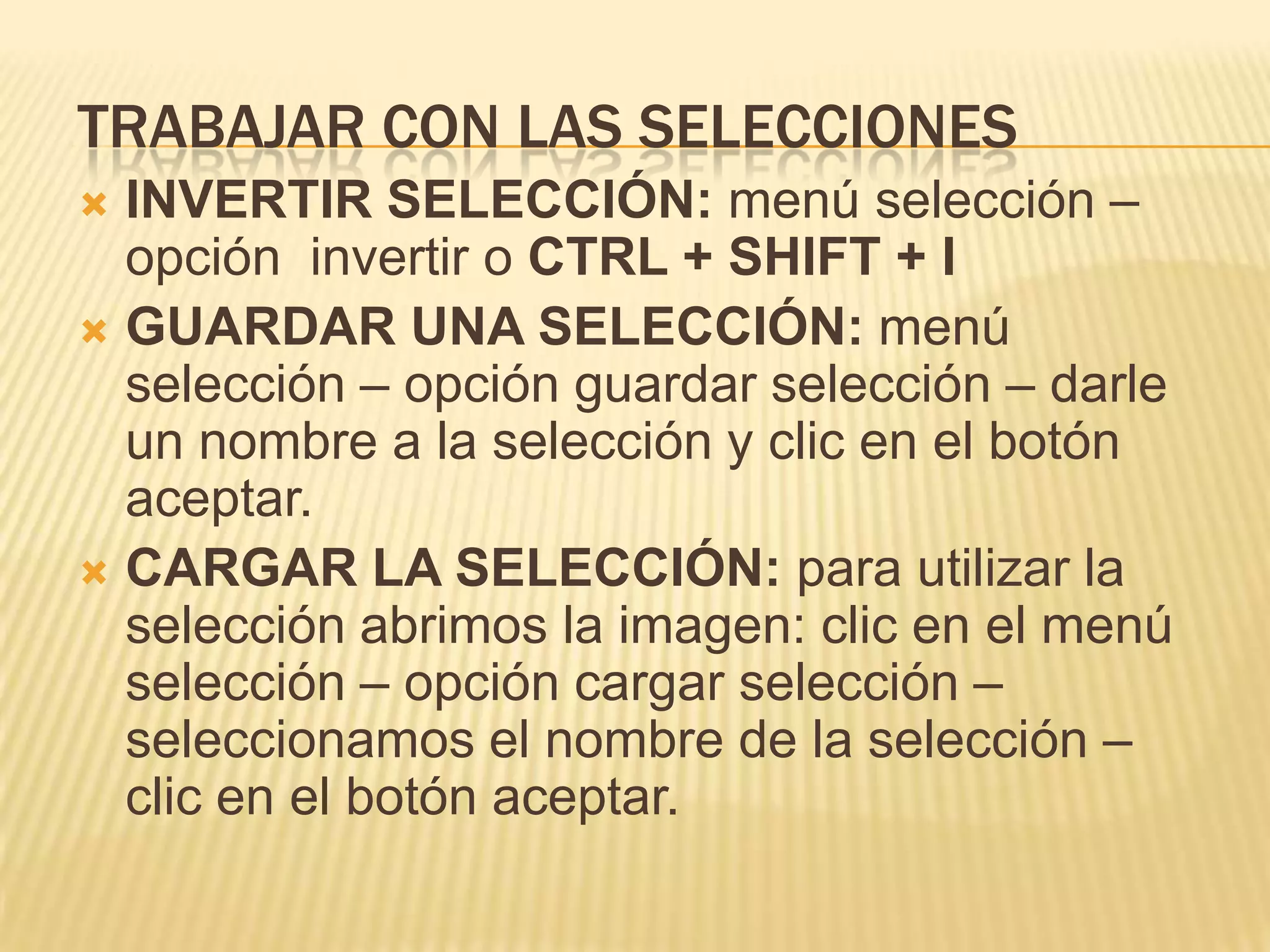 TRABAJAR CON LAS SELECCIONES
 INVERTIR SELECCIÓN: menú selección –
  opción invertir o CTRL + SHIFT + I
 GUARDAR UNA SELECCIÓN: menú
  selección – opción guardar selección – darle
  un nombre a la selección y clic en el botón
  aceptar.
 CARGAR LA SELECCIÓN: para utilizar la
  selección abrimos la imagen: clic en el menú
  selección – opción cargar selección –
  seleccionamos el nombre de la selección –
  clic en el botón aceptar.
 