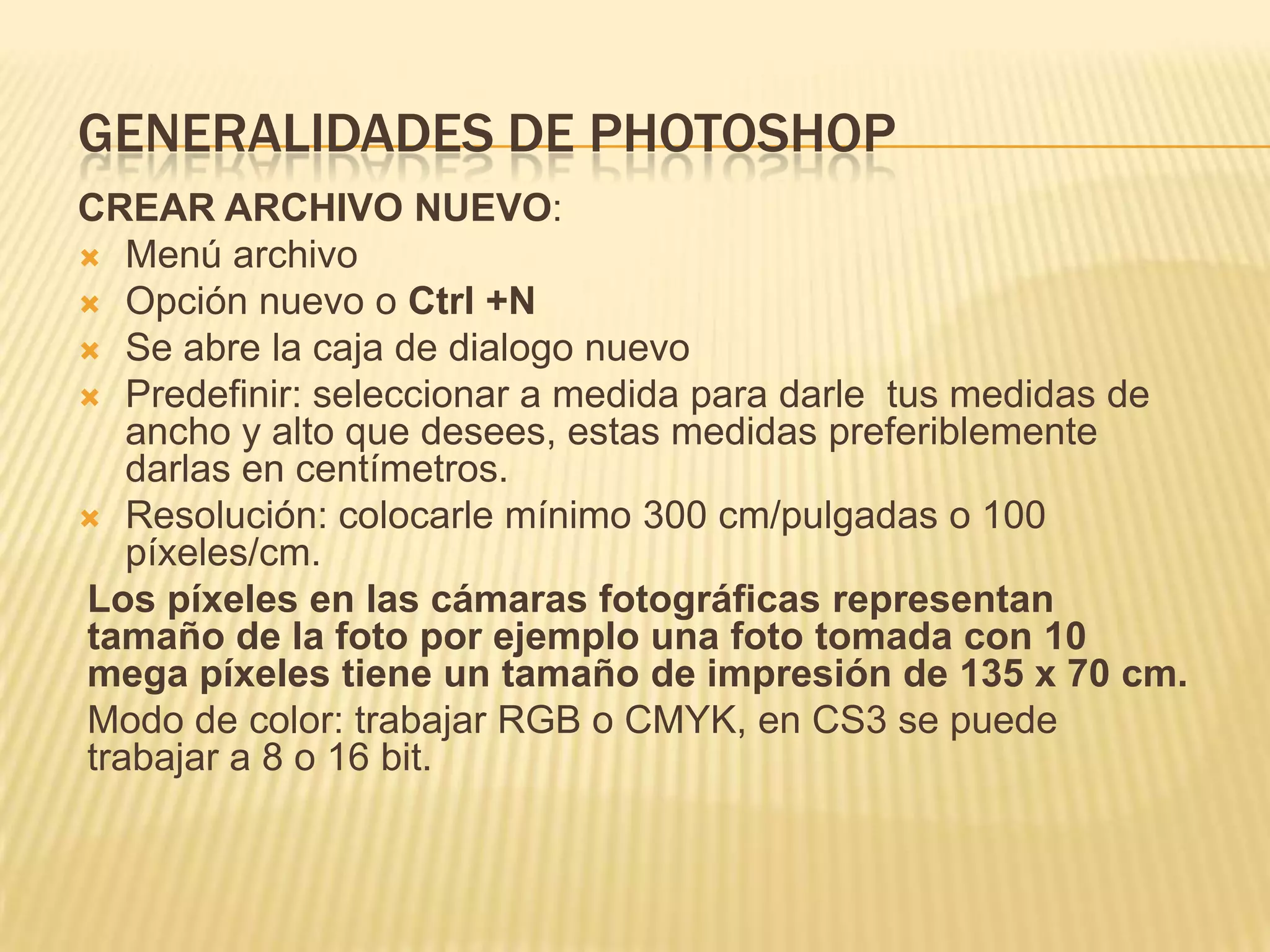 GENERALIDADES DE PHOTOSHOP
CREAR ARCHIVO NUEVO:
 Menú archivo
 Opción nuevo o Ctrl +N
 Se abre la caja de dialogo nuevo
 Predefinir: seleccionar a medida para darle tus medidas de
   ancho y alto que desees, estas medidas preferiblemente
   darlas en centímetros.
 Resolución: colocarle mínimo 300 cm/pulgadas o 100
   píxeles/cm.
Los píxeles en las cámaras fotográficas representan
tamaño de la foto por ejemplo una foto tomada con 10
mega píxeles tiene un tamaño de impresión de 135 x 70 cm.
Modo de color: trabajar RGB o CMYK, en CS3 se puede
trabajar a 8 o 16 bit.
 