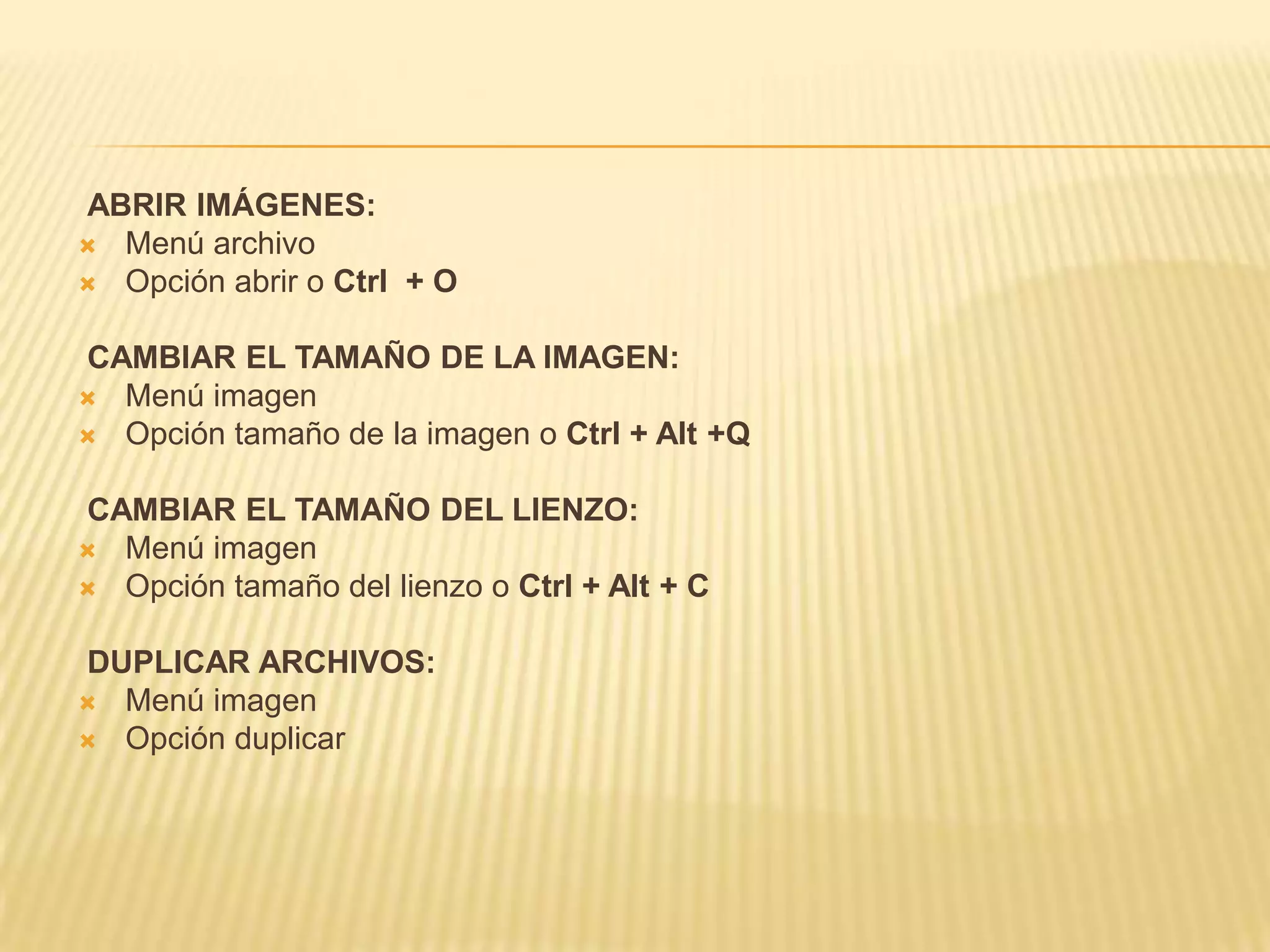 ABRIR IMÁGENES:
 Menú archivo
 Opción abrir o Ctrl + O


CAMBIAR EL TAMAÑO DE LA IMAGEN:
 Menú imagen
 Opción tamaño de la imagen o Ctrl + Alt +Q


CAMBIAR EL TAMAÑO DEL LIENZO:
 Menú imagen
 Opción tamaño del lienzo o Ctrl + Alt + C


DUPLICAR ARCHIVOS:
 Menú imagen
 Opción duplicar
 