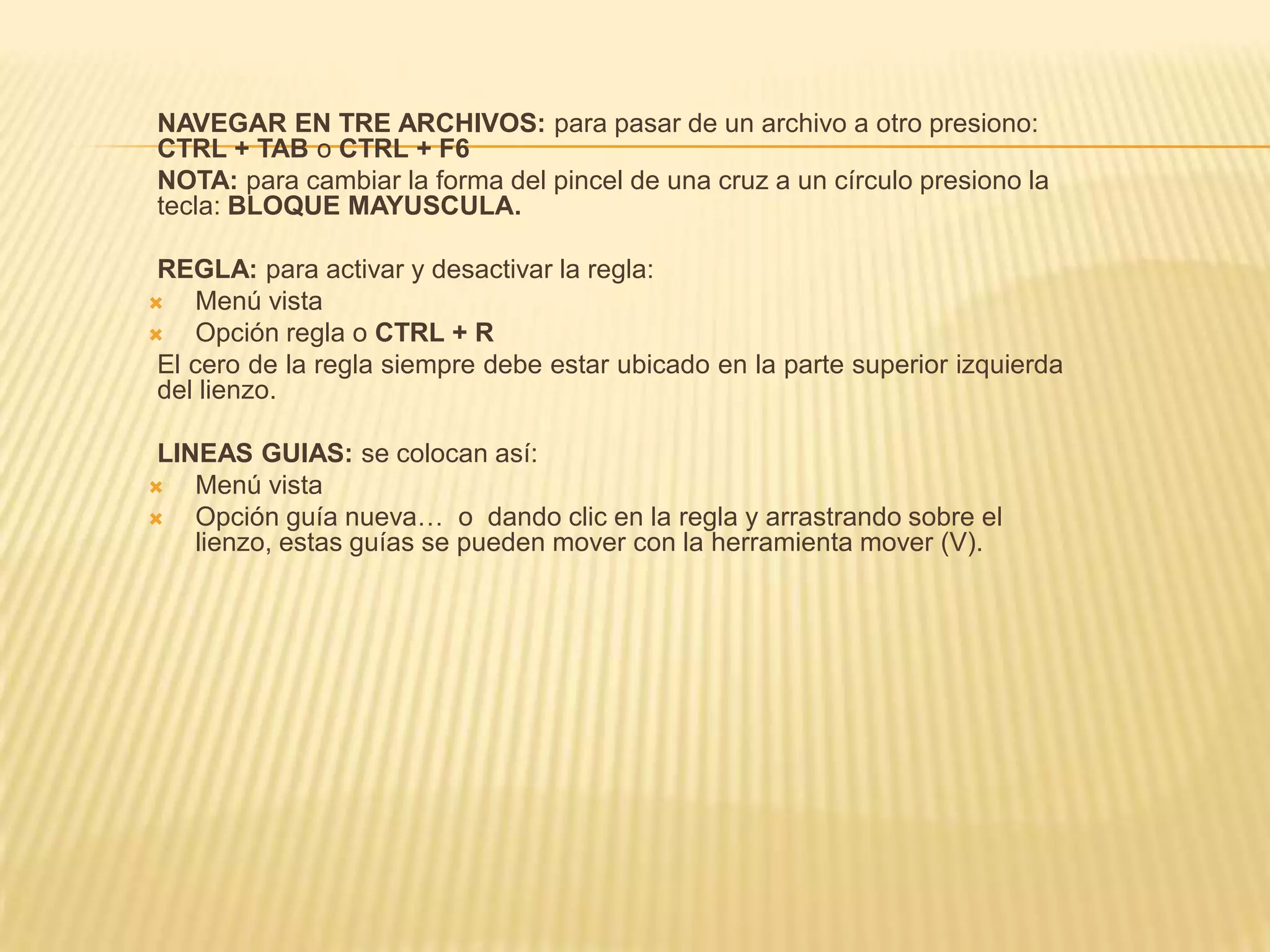 NAVEGAR EN TRE ARCHIVOS: para pasar de un archivo a otro presiono:
CTRL + TAB o CTRL + F6
NOTA: para cambiar la forma del pincel de una cruz a un círculo presiono la
tecla: BLOQUE MAYUSCULA.

 REGLA: para activar y desactivar la regla:
   Menú vista
   Opción regla o CTRL + R
 El cero de la regla siempre debe estar ubicado en la parte superior izquierda
 del lienzo.

 LINEAS GUIAS: se colocan así:
   Menú vista
   Opción guía nueva… o dando clic en la regla y arrastrando sobre el
    lienzo, estas guías se pueden mover con la herramienta mover (V).
 