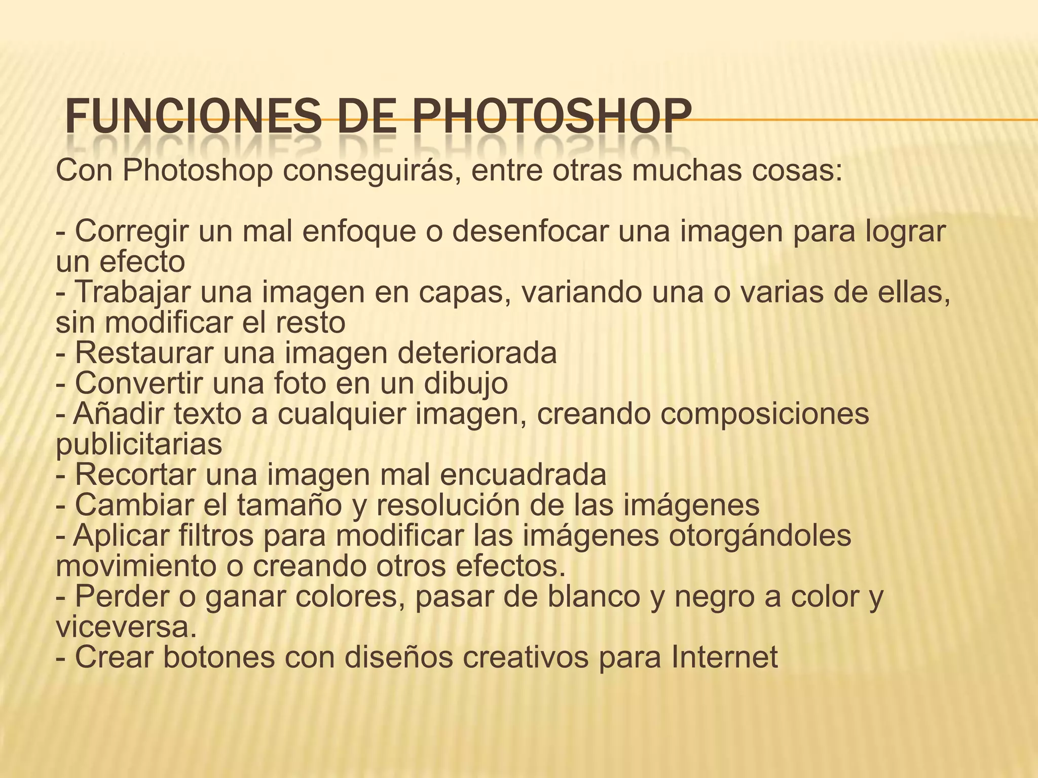 FUNCIONES DE PHOTOSHOP
Con Photoshop conseguirás, entre otras muchas cosas:
- Corregir un mal enfoque o desenfocar una imagen para lograr
un efecto
- Trabajar una imagen en capas, variando una o varias de ellas,
sin modificar el resto
- Restaurar una imagen deteriorada
- Convertir una foto en un dibujo
- Añadir texto a cualquier imagen, creando composiciones
publicitarias
- Recortar una imagen mal encuadrada
- Cambiar el tamaño y resolución de las imágenes
- Aplicar filtros para modificar las imágenes otorgándoles
movimiento o creando otros efectos.
- Perder o ganar colores, pasar de blanco y negro a color y
viceversa.
- Crear botones con diseños creativos para Internet
 