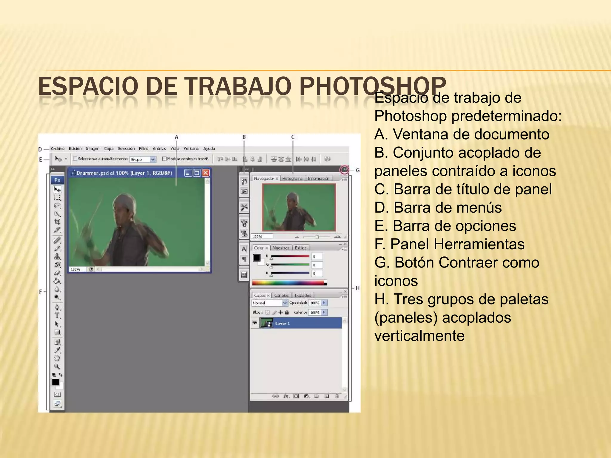 ESPACIO DE TRABAJO PHOTOSHOP trabajo de
                        Espacio de
                           Photoshop predeterminado:
                           A. Ventana de documento
                           B. Conjunto acoplado de
                           paneles contraído a iconos
                           C. Barra de título de panel
                           D. Barra de menús
                           E. Barra de opciones
                           F. Panel Herramientas
                           G. Botón Contraer como
                           iconos
                           H. Tres grupos de paletas
                           (paneles) acoplados
                           verticalmente
 