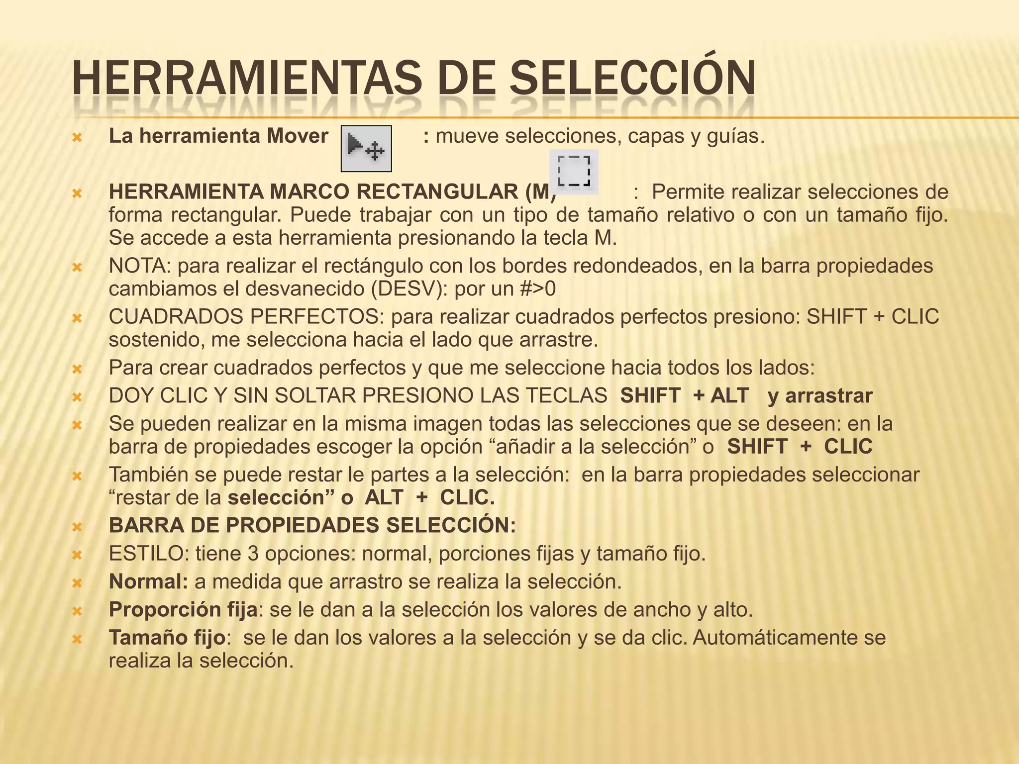 HERRAMIENTAS DE SELECCIÓN
   La herramienta Mover             : mueve selecciones, capas y guías.

   HERRAMIENTA MARCO RECTANGULAR (M)                        : Permite realizar selecciones de
    forma rectangular. Puede trabajar con un tipo de tamaño relativo o con un tamaño fijo.
    Se accede a esta herramienta presionando la tecla M.
   NOTA: para realizar el rectángulo con los bordes redondeados, en la barra propiedades
    cambiamos el desvanecido (DESV): por un #>0
   CUADRADOS PERFECTOS: para realizar cuadrados perfectos presiono: SHIFT + CLIC
    sostenido, me selecciona hacia el lado que arrastre.
   Para crear cuadrados perfectos y que me seleccione hacia todos los lados:
   DOY CLIC Y SIN SOLTAR PRESIONO LAS TECLAS SHIFT + ALT y arrastrar
   Se pueden realizar en la misma imagen todas las selecciones que se deseen: en la
    barra de propiedades escoger la opción “añadir a la selección” o SHIFT + CLIC
   También se puede restar le partes a la selección: en la barra propiedades seleccionar
    “restar de la selección” o ALT + CLIC.
   BARRA DE PROPIEDADES SELECCIÓN:
   ESTILO: tiene 3 opciones: normal, porciones fijas y tamaño fijo.
   Normal: a medida que arrastro se realiza la selección.
   Proporción fija: se le dan a la selección los valores de ancho y alto.
   Tamaño fijo: se le dan los valores a la selección y se da clic. Automáticamente se
    realiza la selección.
 