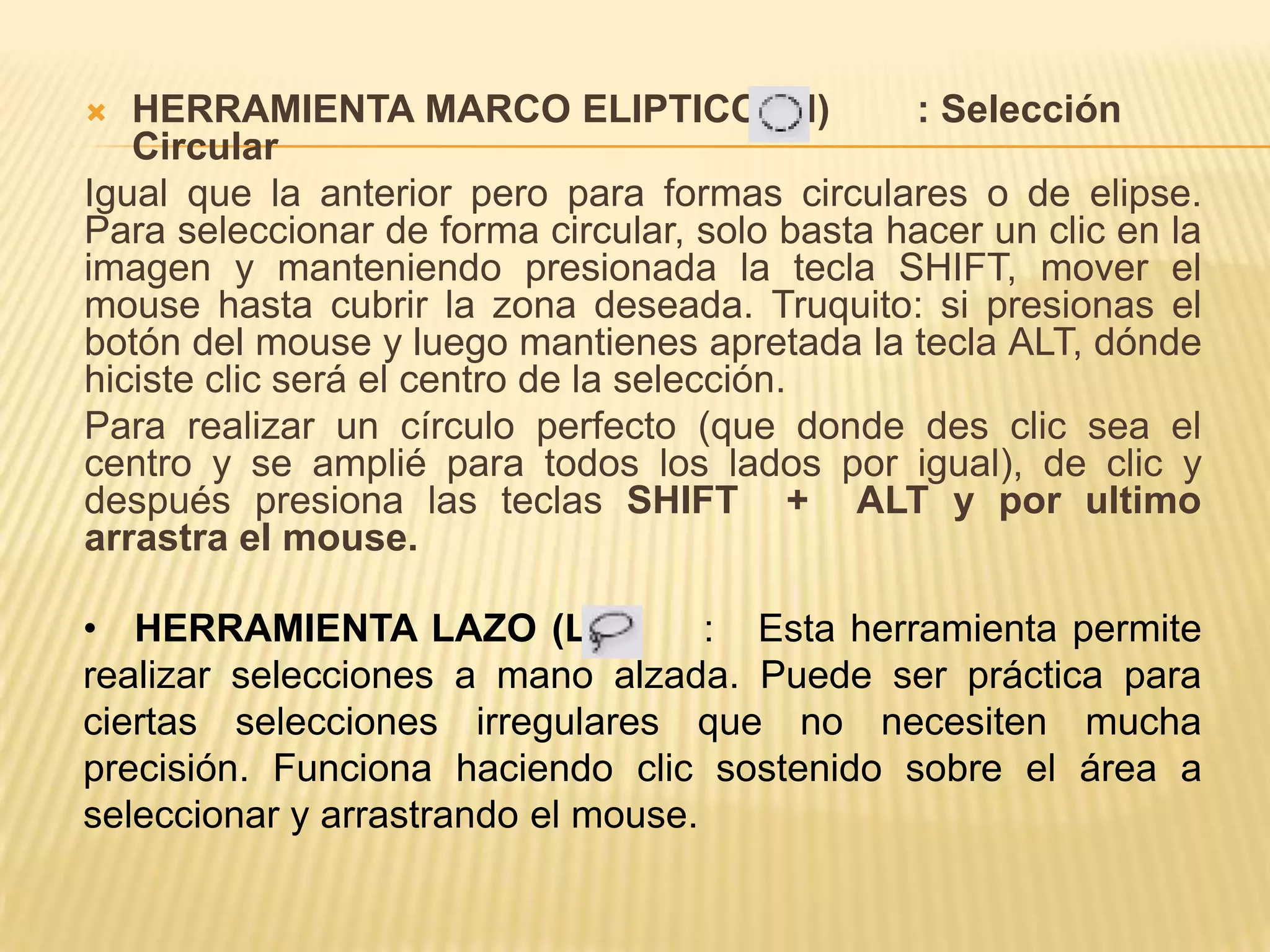   HERRAMIENTA MARCO ELIPTICO (M)               : Selección
   Circular
Igual que la anterior pero para formas circulares o de elipse.
Para seleccionar de forma circular, solo basta hacer un clic en la
imagen y manteniendo presionada la tecla SHIFT, mover el
mouse hasta cubrir la zona deseada. Truquito: si presionas el
botón del mouse y luego mantienes apretada la tecla ALT, dónde
hiciste clic será el centro de la selección.
Para realizar un círculo perfecto (que donde des clic sea el
centro y se amplié para todos los lados por igual), de clic y
después presiona las teclas SHIFT + ALT y por ultimo
arrastra el mouse.

• HERRAMIENTA LAZO (L)              : Esta herramienta permite
realizar selecciones a mano alzada. Puede ser práctica para
ciertas selecciones irregulares que no necesiten mucha
precisión. Funciona haciendo clic sostenido sobre el área a
seleccionar y arrastrando el mouse.
 