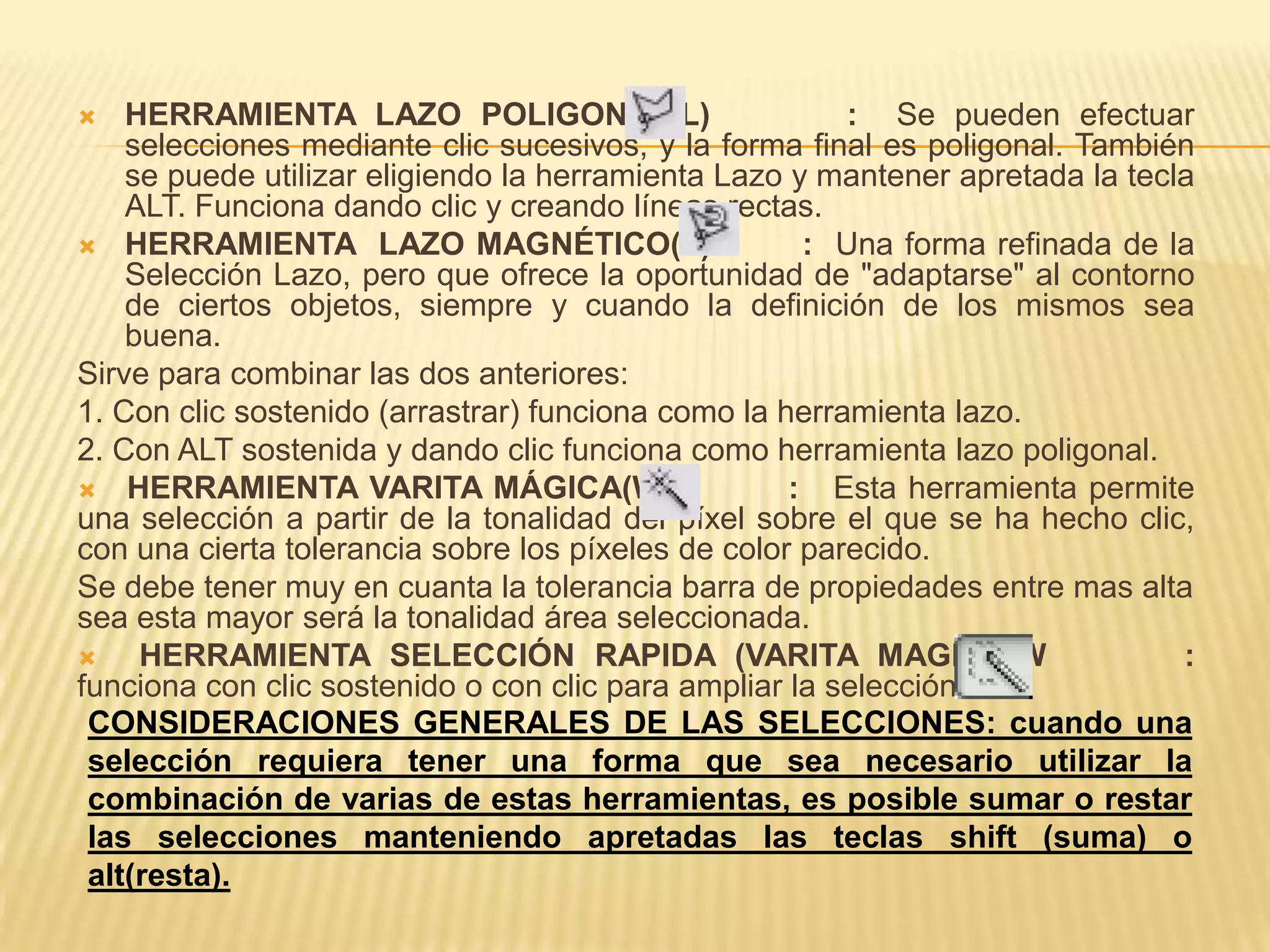    HERRAMIENTA LAZO POLIGONAL(L)                       : Se pueden efectuar
    selecciones mediante clic sucesivos, y la forma final es poligonal. También
    se puede utilizar eligiendo la herramienta Lazo y mantener apretada la tecla
    ALT. Funciona dando clic y creando líneas rectas.
 HERRAMIENTA LAZO MAGNÉTICO(L)                      : Una forma refinada de la
    Selección Lazo, pero que ofrece la oportunidad de "adaptarse" al contorno
    de ciertos objetos, siempre y cuando la definición de los mismos sea
    buena.
Sirve para combinar las dos anteriores:
1. Con clic sostenido (arrastrar) funciona como la herramienta lazo.
2. Con ALT sostenida y dando clic funciona como herramienta lazo poligonal.
 HERRAMIENTA VARITA MÁGICA(W)                      : Esta herramienta permite
una selección a partir de la tonalidad del píxel sobre el que se ha hecho clic,
con una cierta tolerancia sobre los píxeles de color parecido.
Se debe tener muy en cuanta la tolerancia barra de propiedades entre mas alta
sea esta mayor será la tonalidad área seleccionada.
    HERRAMIENTA SELECCIÓN RAPIDA (VARITA MAGICA)W                             :
funciona con clic sostenido o con clic para ampliar la selección.
 CONSIDERACIONES GENERALES DE LAS SELECCIONES: cuando una
 selección requiera tener una forma que sea necesario utilizar la
 combinación de varias de estas herramientas, es posible sumar o restar
 las selecciones manteniendo apretadas las teclas shift (suma) o
 alt(resta).
 