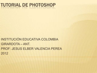 TUTORIAL DE PHOTOSHOP




INSTITUCIÓN EDUCATIVA COLOMBIA
GIRARDOTA – ANT.
PROF: JESUS ELBER VALENCIA PEREA
2012
 