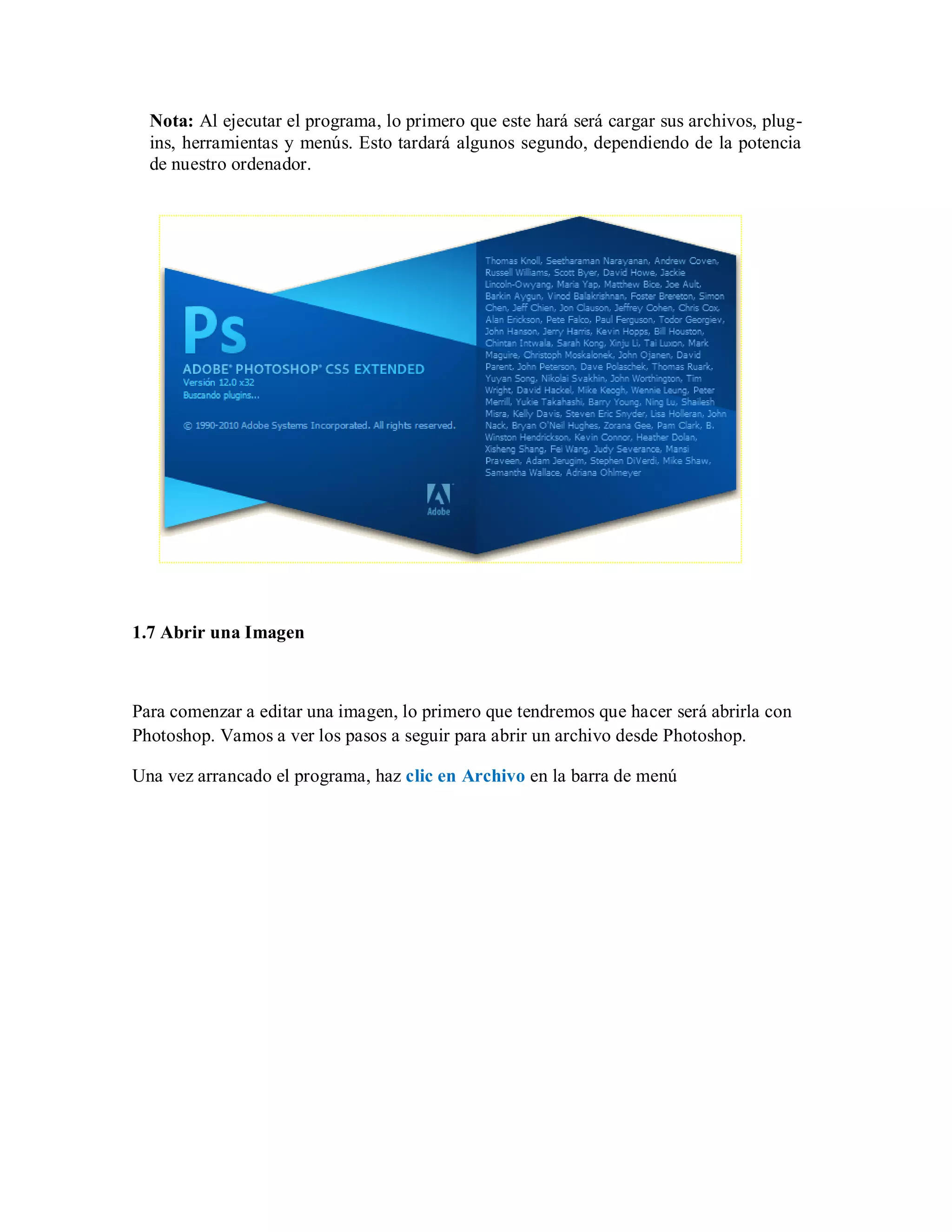Nota: Al ejecutar el programa, lo primero que este hará será cargar sus archivos, plug-
ins, herramientas y menús. Esto tardará algunos segundo, dependiendo de la potencia
de nuestro ordenador.
1.7 Abrir una Imagen
Para comenzar a editar una imagen, lo primero que tendremos que hacer será abrirla con
Photoshop. Vamos a ver los pasos a seguir para abrir un archivo desde Photoshop.
Una vez arrancado el programa, haz clic en Archivo en la barra de menú
 