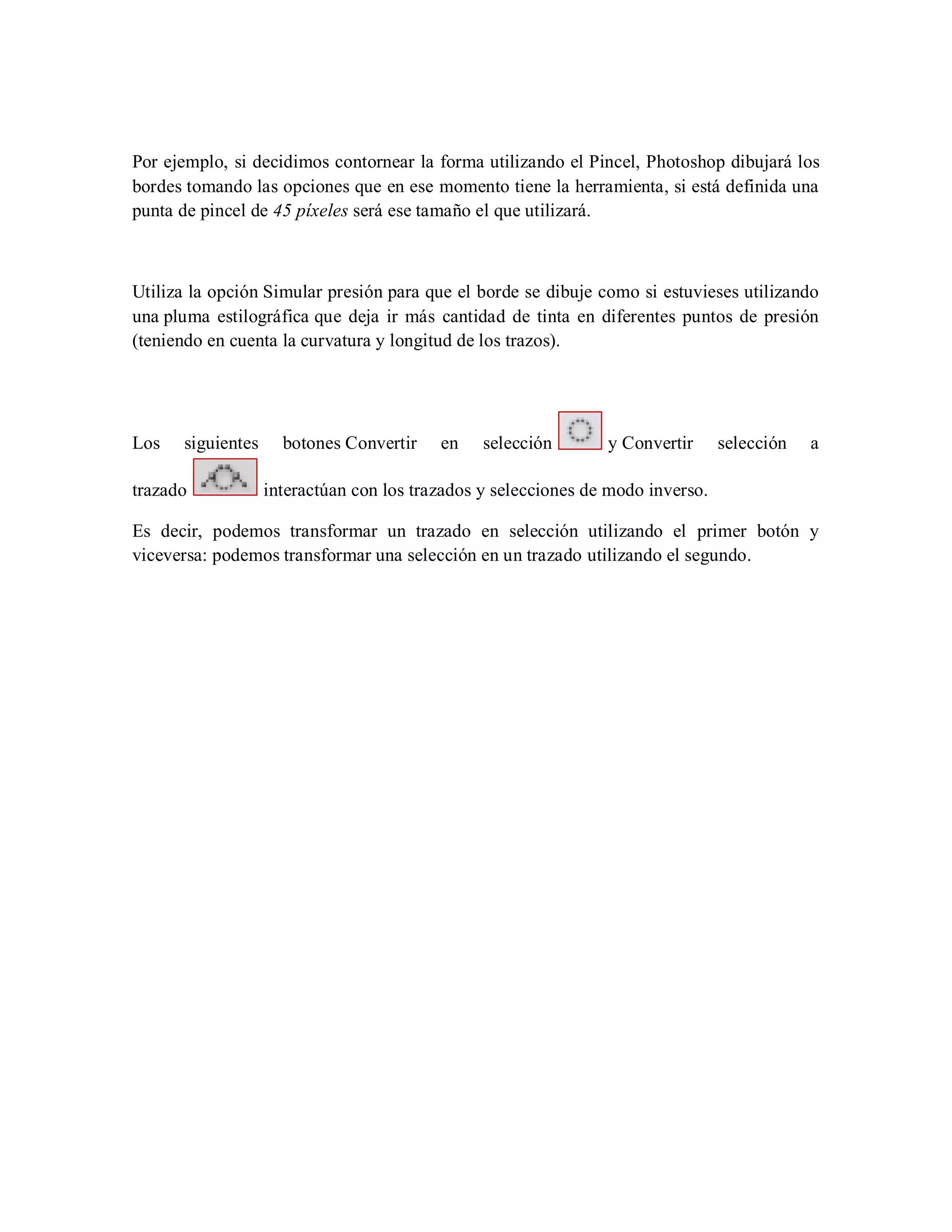 Por ejemplo, si decidimos contornear la forma utilizando el Pincel, Photoshop dibujará los
bordes tomando las opciones que en ese momento tiene la herramienta, si está definida una
punta de pincel de 45 píxeles será ese tamaño el que utilizará.
Utiliza la opción Simular presión para que el borde se dibuje como si estuvieses utilizando
una pluma estilográfica que deja ir más cantidad de tinta en diferentes puntos de presión
(teniendo en cuenta la curvatura y longitud de los trazos).
Los siguientes botones Convertir en selección y Convertir selección a
trazado interactúan con los trazados y selecciones de modo inverso.
Es decir, podemos transformar un trazado en selección utilizando el primer botón y
viceversa: podemos transformar una selección en un trazado utilizando el segundo.
 
