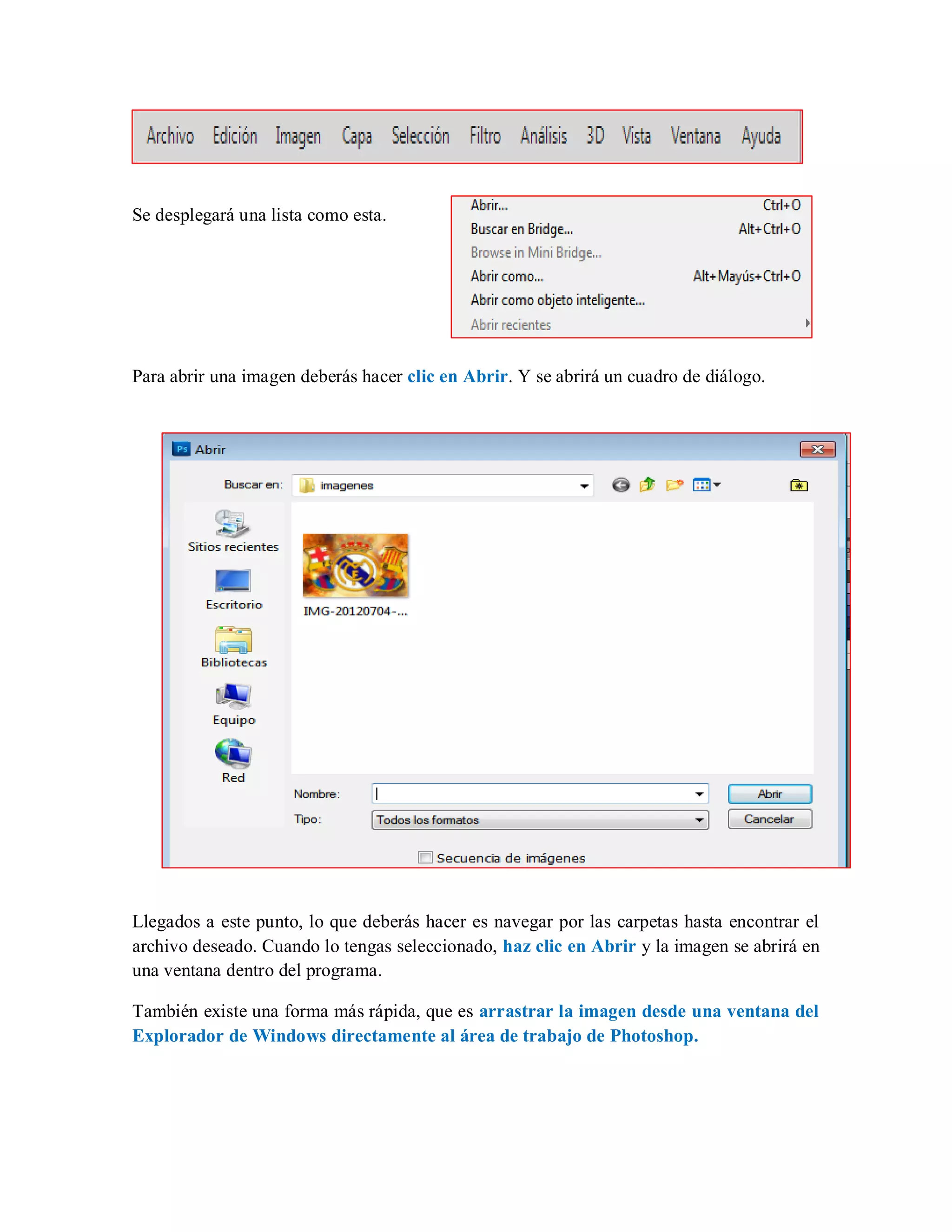 Se desplegará una lista como esta.
Para abrir una imagen deberás hacer clic en Abrir. Y se abrirá un cuadro de diálogo.
Llegados a este punto, lo que deberás hacer es navegar por las carpetas hasta encontrar el
archivo deseado. Cuando lo tengas seleccionado, haz clic en Abrir y la imagen se abrirá en
una ventana dentro del programa.
También existe una forma más rápida, que es arrastrar la imagen desde una ventana del
Explorador de Windows directamente al área de trabajo de Photoshop.
 