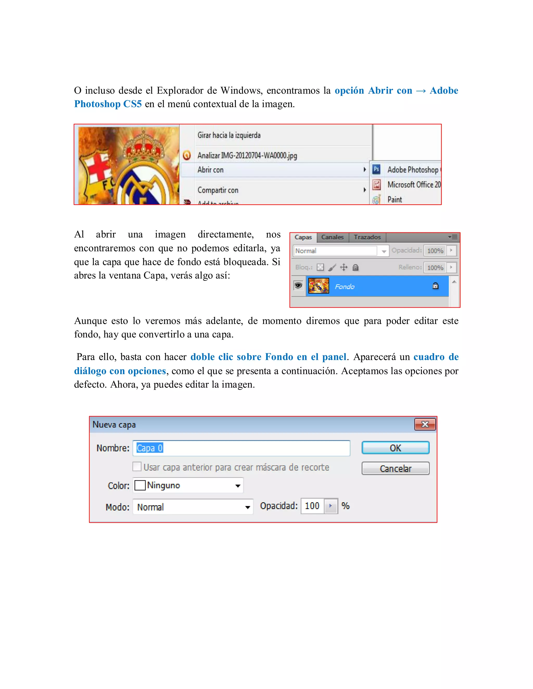 O incluso desde el Explorador de Windows, encontramos la opción Abrir con → Adobe
Photoshop CS5 en el menú contextual de la imagen.
Al abrir una imagen directamente, nos
encontraremos con que no podemos editarla, ya
que la capa que hace de fondo está bloqueada. Si
abres la ventana Capa, verás algo así:
Aunque esto lo veremos más adelante, de momento diremos que para poder editar este
fondo, hay que convertirlo a una capa.
Para ello, basta con hacer doble clic sobre Fondo en el panel. Aparecerá un cuadro de
diálogo con opciones, como el que se presenta a continuación. Aceptamos las opciones por
defecto. Ahora, ya puedes editar la imagen.
 