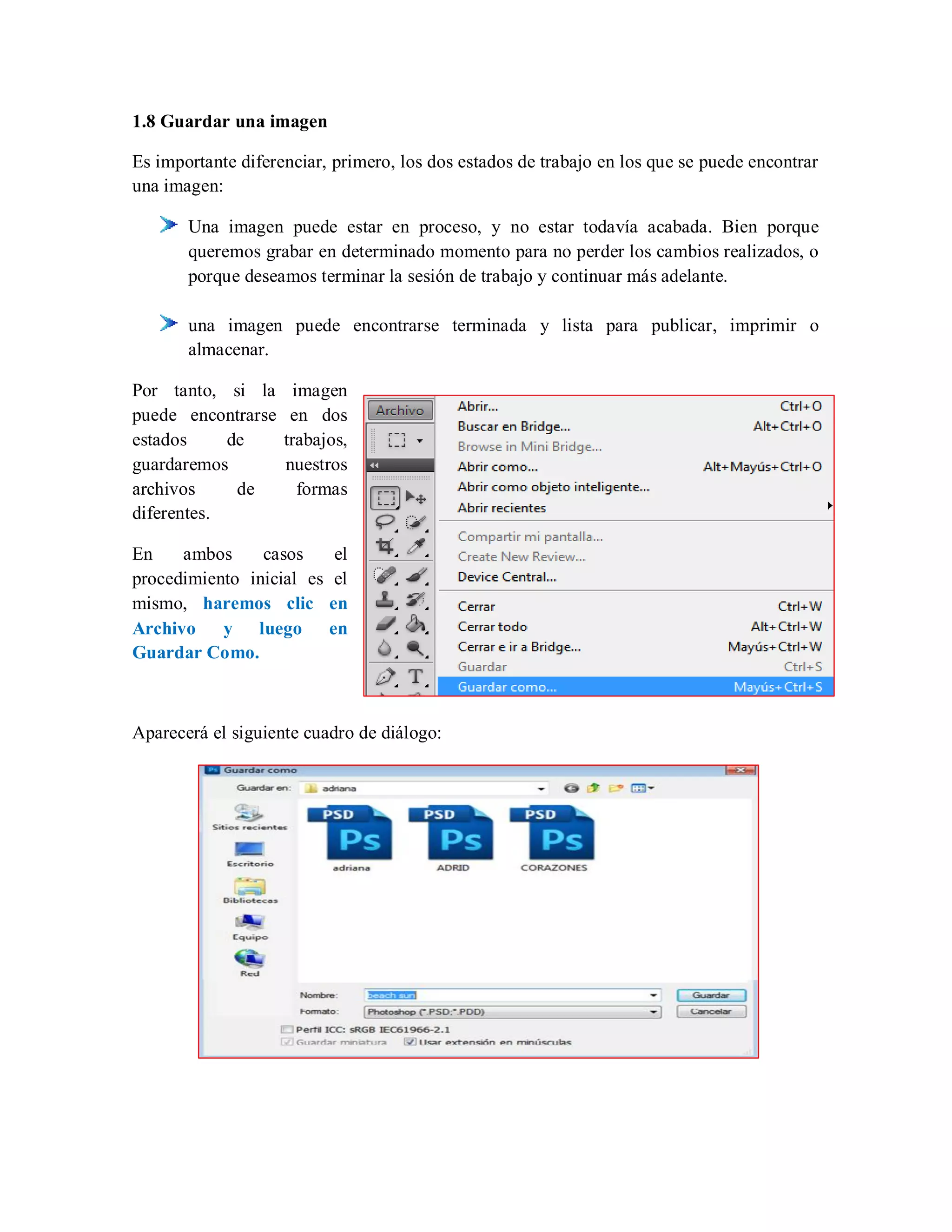 1.8 Guardar una imagen
Es importante diferenciar, primero, los dos estados de trabajo en los que se puede encontrar
una imagen:
Una imagen puede estar en proceso, y no estar todavía acabada. Bien porque
queremos grabar en determinado momento para no perder los cambios realizados, o
porque deseamos terminar la sesión de trabajo y continuar más adelante.
una imagen puede encontrarse terminada y lista para publicar, imprimir o
almacenar.
Por tanto, si la imagen
puede encontrarse en dos
estados de trabajos,
guardaremos nuestros
archivos de formas
diferentes.
En ambos casos el
procedimiento inicial es el
mismo, haremos clic en
Archivo y luego en
Guardar Como.
Aparecerá el siguiente cuadro de diálogo:
 