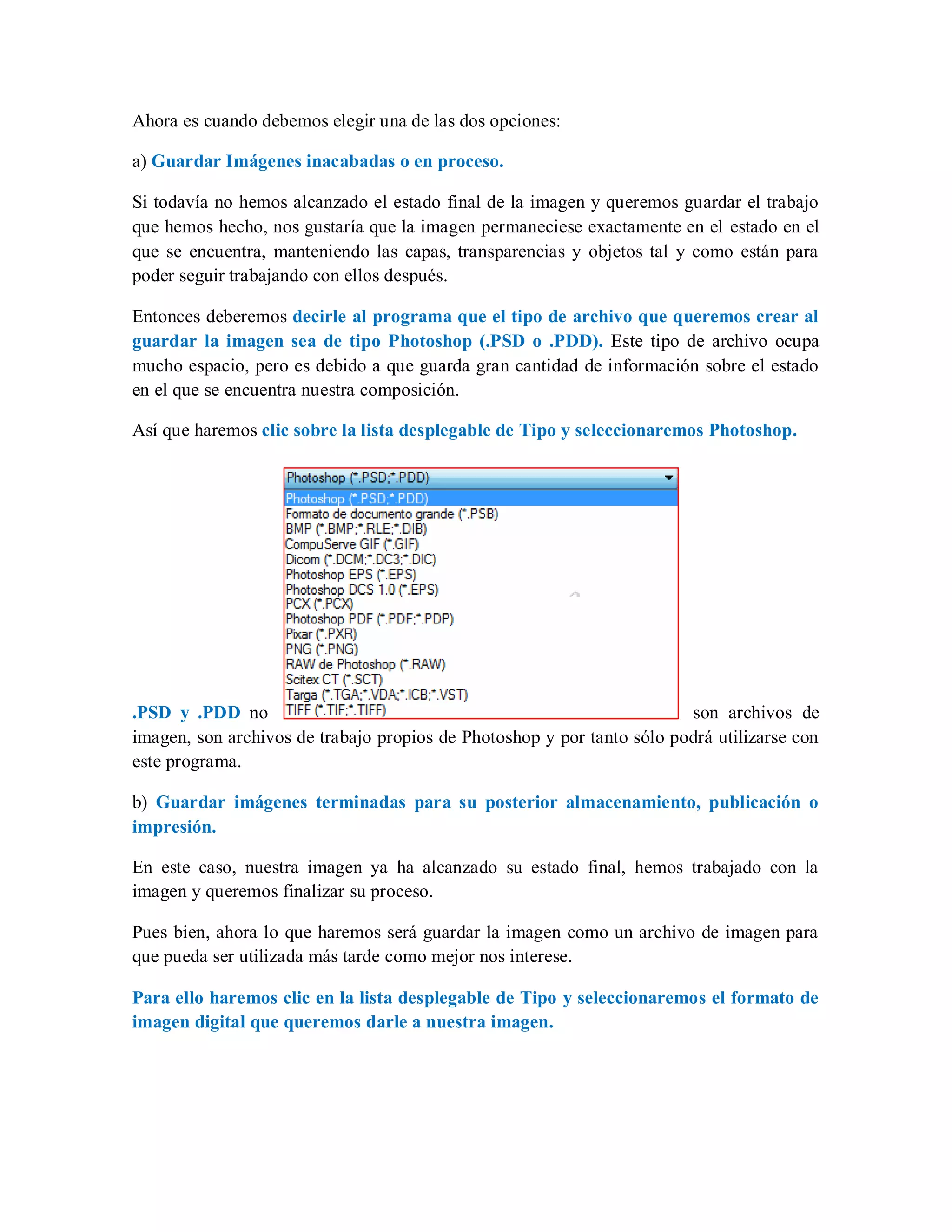 Ahora es cuando debemos elegir una de las dos opciones:
a) Guardar Imágenes inacabadas o en proceso.
Si todavía no hemos alcanzado el estado final de la imagen y queremos guardar el trabajo
que hemos hecho, nos gustaría que la imagen permaneciese exactamente en el estado en el
que se encuentra, manteniendo las capas, transparencias y objetos tal y como están para
poder seguir trabajando con ellos después.
Entonces deberemos decirle al programa que el tipo de archivo que queremos crear al
guardar la imagen sea de tipo Photoshop (.PSD o .PDD). Este tipo de archivo ocupa
mucho espacio, pero es debido a que guarda gran cantidad de información sobre el estado
en el que se encuentra nuestra composición.
Así que haremos clic sobre la lista desplegable de Tipo y seleccionaremos Photoshop.
.PSD y .PDD no son archivos de
imagen, son archivos de trabajo propios de Photoshop y por tanto sólo podrá utilizarse con
este programa.
b) Guardar imágenes terminadas para su posterior almacenamiento, publicación o
impresión.
En este caso, nuestra imagen ya ha alcanzado su estado final, hemos trabajado con la
imagen y queremos finalizar su proceso.
Pues bien, ahora lo que haremos será guardar la imagen como un archivo de imagen para
que pueda ser utilizada más tarde como mejor nos interese.
Para ello haremos clic en la lista desplegable de Tipo y seleccionaremos el formato de
imagen digital que queremos darle a nuestra imagen.
 