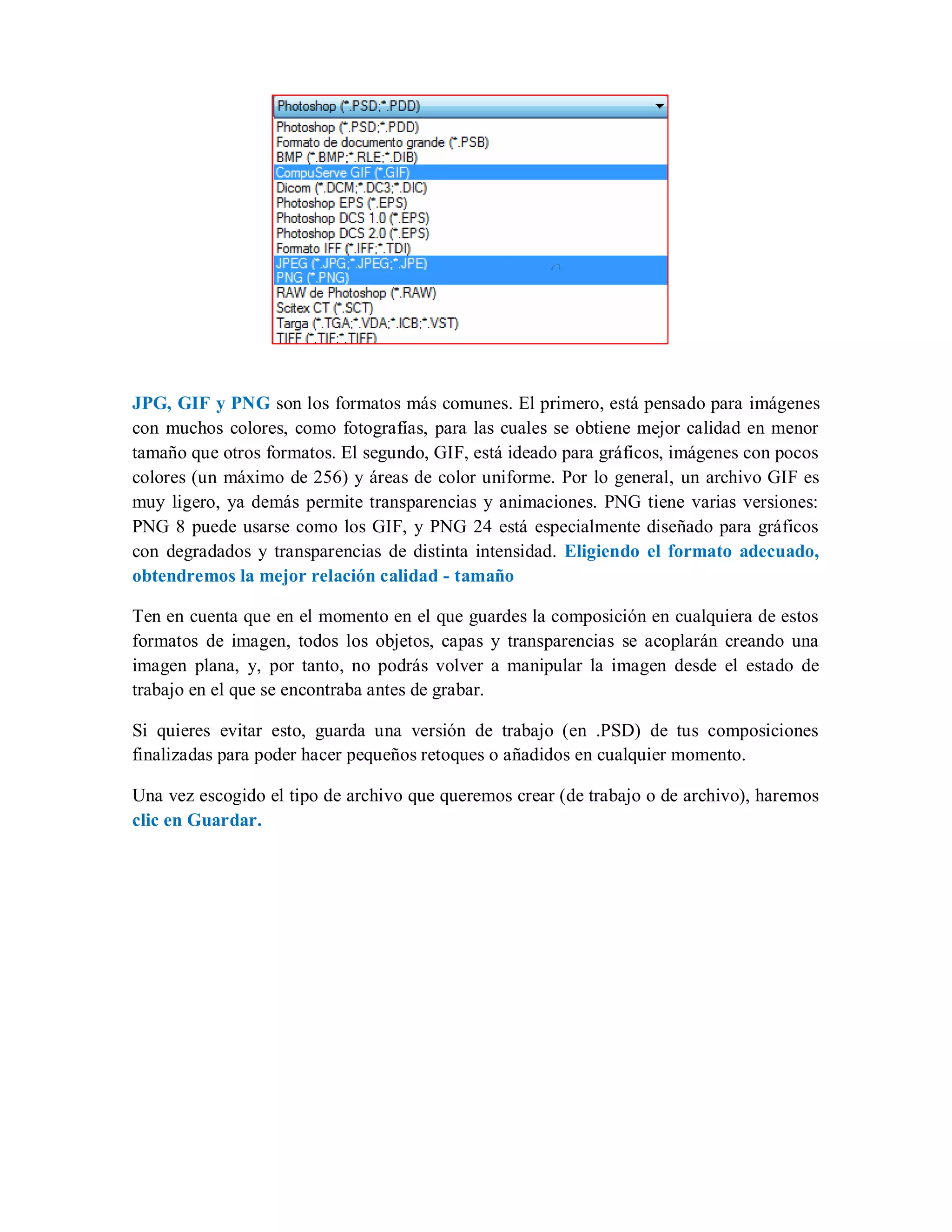 JPG, GIF y PNG son los formatos más comunes. El primero, está pensado para imágenes
con muchos colores, como fotografías, para las cuales se obtiene mejor calidad en menor
tamaño que otros formatos. El segundo, GIF, está ideado para gráficos, imágenes con pocos
colores (un máximo de 256) y áreas de color uniforme. Por lo general, un archivo GIF es
muy ligero, ya demás permite transparencias y animaciones. PNG tiene varias versiones:
PNG 8 puede usarse como los GIF, y PNG 24 está especialmente diseñado para gráficos
con degradados y transparencias de distinta intensidad. Eligiendo el formato adecuado,
obtendremos la mejor relación calidad - tamaño
Ten en cuenta que en el momento en el que guardes la composición en cualquiera de estos
formatos de imagen, todos los objetos, capas y transparencias se acoplarán creando una
imagen plana, y, por tanto, no podrás volver a manipular la imagen desde el estado de
trabajo en el que se encontraba antes de grabar.
Si quieres evitar esto, guarda una versión de trabajo (en .PSD) de tus composiciones
finalizadas para poder hacer pequeños retoques o añadidos en cualquier momento.
Una vez escogido el tipo de archivo que queremos crear (de trabajo o de archivo), haremos
clic en Guardar.
 