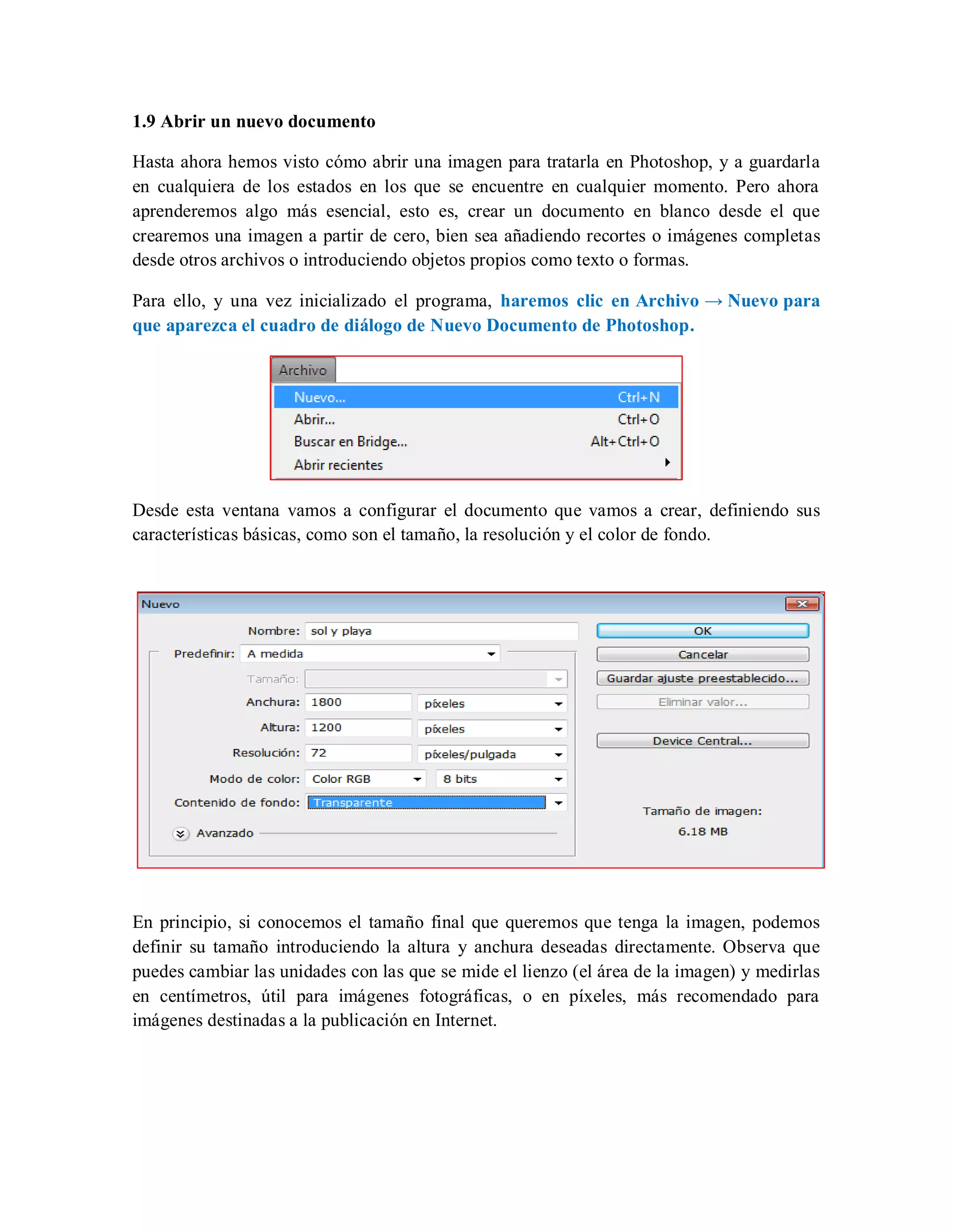 1.9 Abrir un nuevo documento
Hasta ahora hemos visto cómo abrir una imagen para tratarla en Photoshop, y a guardarla
en cualquiera de los estados en los que se encuentre en cualquier momento. Pero ahora
aprenderemos algo más esencial, esto es, crear un documento en blanco desde el que
crearemos una imagen a partir de cero, bien sea añadiendo recortes o imágenes completas
desde otros archivos o introduciendo objetos propios como texto o formas.
Para ello, y una vez inicializado el programa, haremos clic en Archivo → Nuevo para
que aparezca el cuadro de diálogo de Nuevo Documento de Photoshop.
Desde esta ventana vamos a configurar el documento que vamos a crear, definiendo sus
características básicas, como son el tamaño, la resolución y el color de fondo.
En principio, si conocemos el tamaño final que queremos que tenga la imagen, podemos
definir su tamaño introduciendo la altura y anchura deseadas directamente. Observa que
puedes cambiar las unidades con las que se mide el lienzo (el área de la imagen) y medirlas
en centímetros, útil para imágenes fotográficas, o en píxeles, más recomendado para
imágenes destinadas a la publicación en Internet.
 