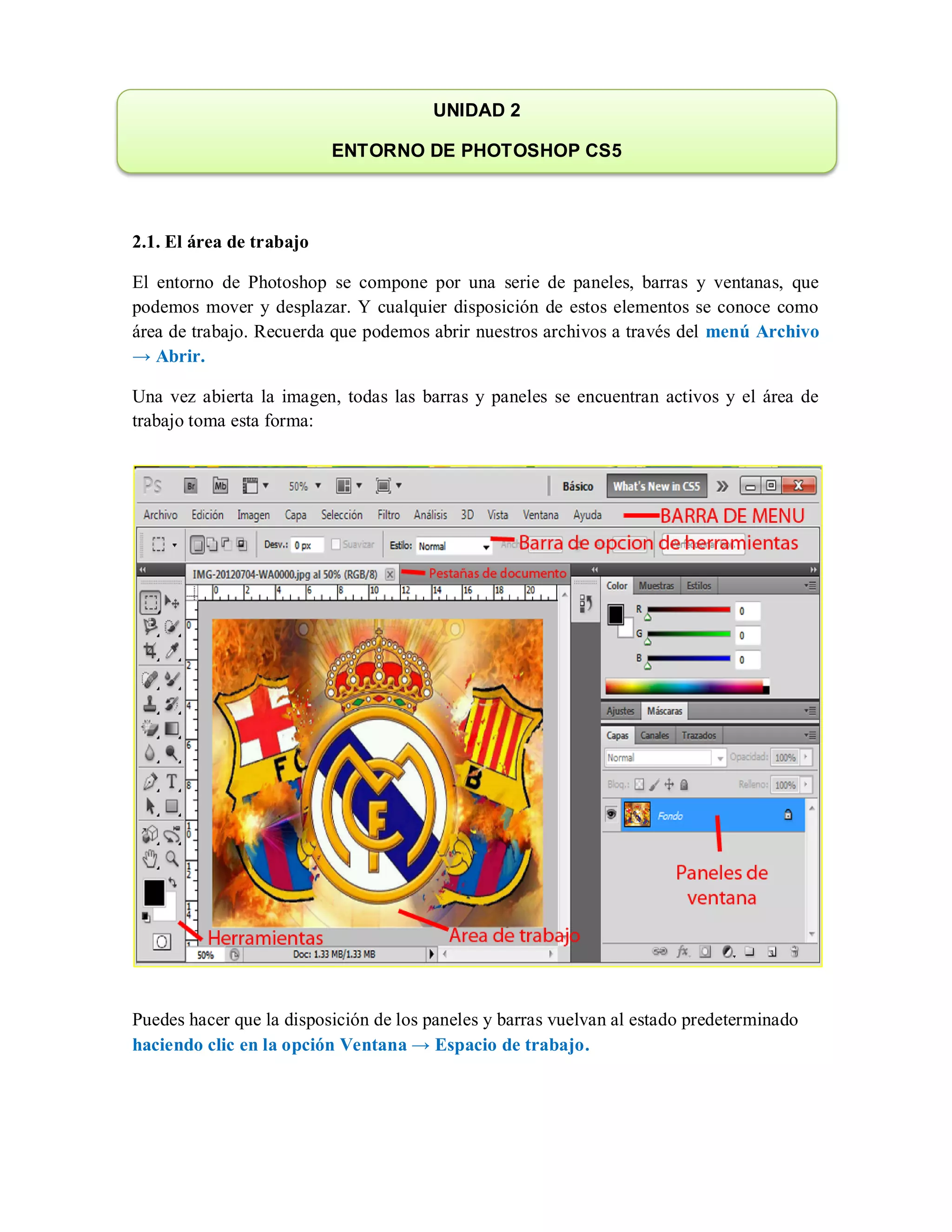 2.1. El área de trabajo
El entorno de Photoshop se compone por una serie de paneles, barras y ventanas, que
podemos mover y desplazar. Y cualquier disposición de estos elementos se conoce como
área de trabajo. Recuerda que podemos abrir nuestros archivos a través del menú Archivo
→ Abrir.
Una vez abierta la imagen, todas las barras y paneles se encuentran activos y el área de
trabajo toma esta forma:
Puedes hacer que la disposición de los paneles y barras vuelvan al estado predeterminado
haciendo clic en la opción Ventana → Espacio de trabajo.
UNIDAD 2
ENTORNO DE PHOTOSHOP CS5
 