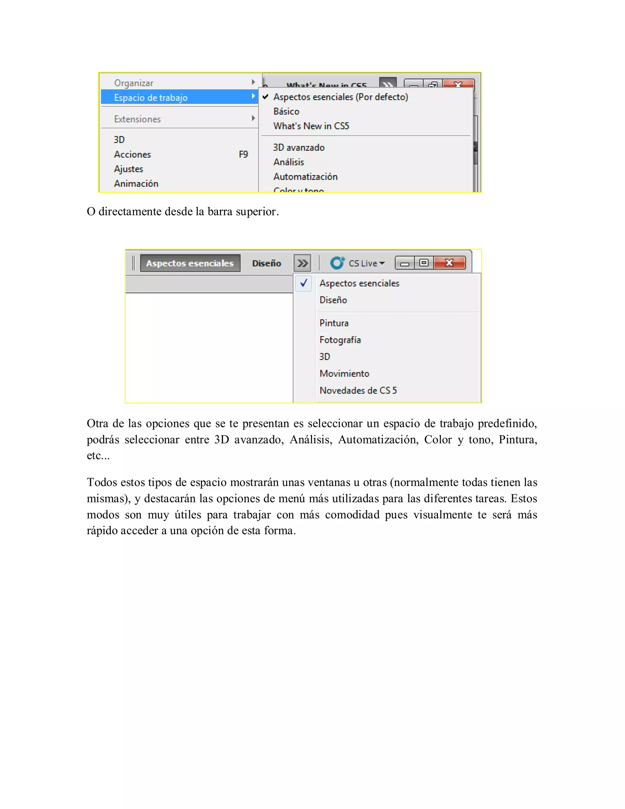 O directamente desde la barra superior.
Otra de las opciones que se te presentan es seleccionar un espacio de trabajo predefinido,
podrás seleccionar entre 3D avanzado, Análisis, Automatización, Color y tono, Pintura,
etc...
Todos estos tipos de espacio mostrarán unas ventanas u otras (normalmente todas tienen las
mismas), y destacarán las opciones de menú más utilizadas para las diferentes tareas. Estos
modos son muy útiles para trabajar con más comodidad pues visualmente te será más
rápido acceder a una opción de esta forma.
 