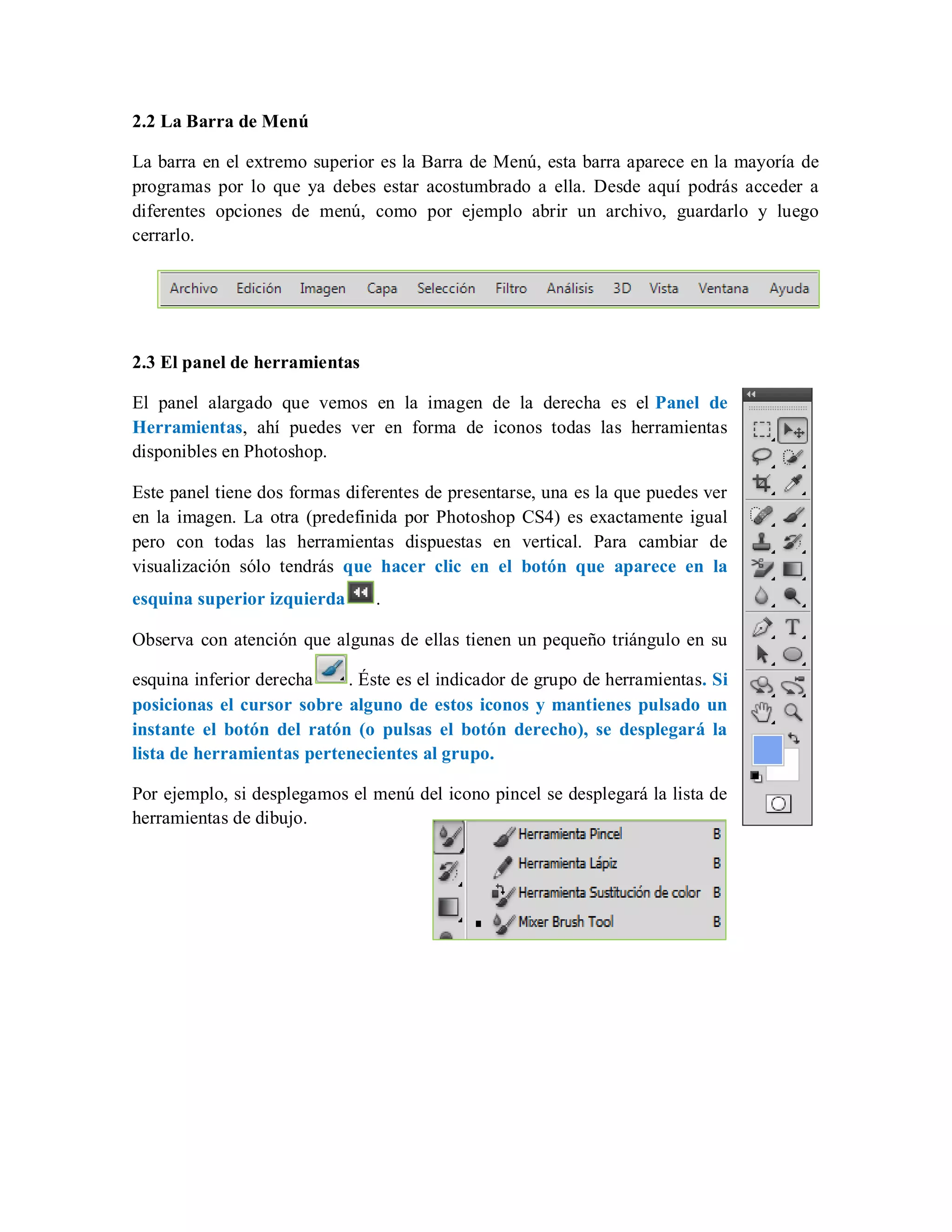 2.2 La Barra de Menú
La barra en el extremo superior es la Barra de Menú, esta barra aparece en la mayoría de
programas por lo que ya debes estar acostumbrado a ella. Desde aquí podrás acceder a
diferentes opciones de menú, como por ejemplo abrir un archivo, guardarlo y luego
cerrarlo.
2.3 El panel de herramientas
El panel alargado que vemos en la imagen de la derecha es el Panel de
Herramientas, ahí puedes ver en forma de iconos todas las herramientas
disponibles en Photoshop.
Este panel tiene dos formas diferentes de presentarse, una es la que puedes ver
en la imagen. La otra (predefinida por Photoshop CS4) es exactamente igual
pero con todas las herramientas dispuestas en vertical. Para cambiar de
visualización sólo tendrás que hacer clic en el botón que aparece en la
esquina superior izquierda .
Observa con atención que algunas de ellas tienen un pequeño triángulo en su
esquina inferior derecha . Éste es el indicador de grupo de herramientas. Si
posicionas el cursor sobre alguno de estos iconos y mantienes pulsado un
instante el botón del ratón (o pulsas el botón derecho), se desplegará la
lista de herramientas pertenecientes al grupo.
Por ejemplo, si desplegamos el menú del icono pincel se desplegará la lista de
herramientas de dibujo.
 