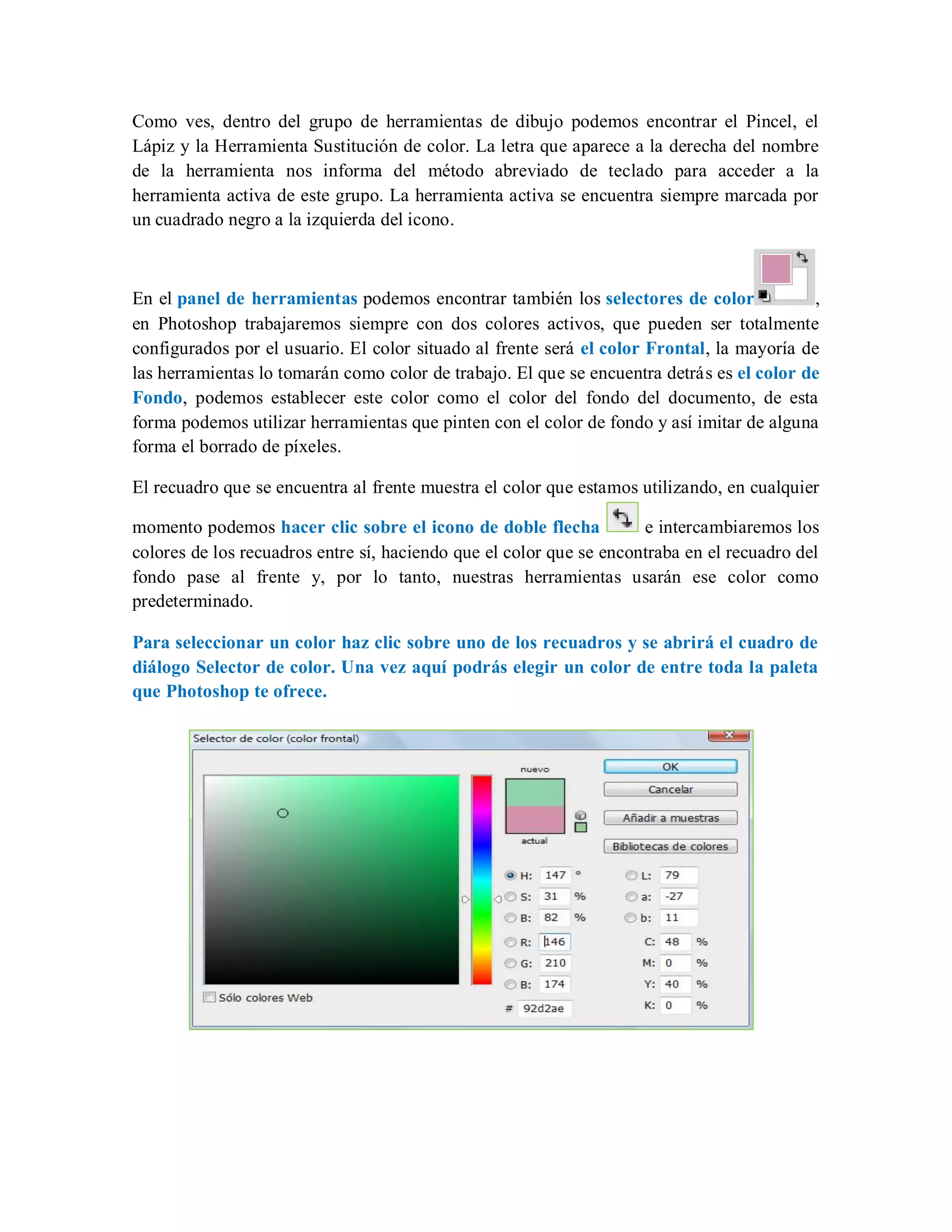 Como ves, dentro del grupo de herramientas de dibujo podemos encontrar el Pincel, el
Lápiz y la Herramienta Sustitución de color. La letra que aparece a la derecha del nombre
de la herramienta nos informa del método abreviado de teclado para acceder a la
herramienta activa de este grupo. La herramienta activa se encuentra siempre marcada por
un cuadrado negro a la izquierda del icono.
En el panel de herramientas podemos encontrar también los selectores de color ,
en Photoshop trabajaremos siempre con dos colores activos, que pueden ser totalmente
configurados por el usuario. El color situado al frente será el color Frontal, la mayoría de
las herramientas lo tomarán como color de trabajo. El que se encuentra detrás es el color de
Fondo, podemos establecer este color como el color del fondo del documento, de esta
forma podemos utilizar herramientas que pinten con el color de fondo y así imitar de alguna
forma el borrado de píxeles.
El recuadro que se encuentra al frente muestra el color que estamos utilizando, en cualquier
momento podemos hacer clic sobre el icono de doble flecha e intercambiaremos los
colores de los recuadros entre sí, haciendo que el color que se encontraba en el recuadro del
fondo pase al frente y, por lo tanto, nuestras herramientas usarán ese color como
predeterminado.
Para seleccionar un color haz clic sobre uno de los recuadros y se abrirá el cuadro de
diálogo Selector de color. Una vez aquí podrás elegir un color de entre toda la paleta
que Photoshop te ofrece.
 