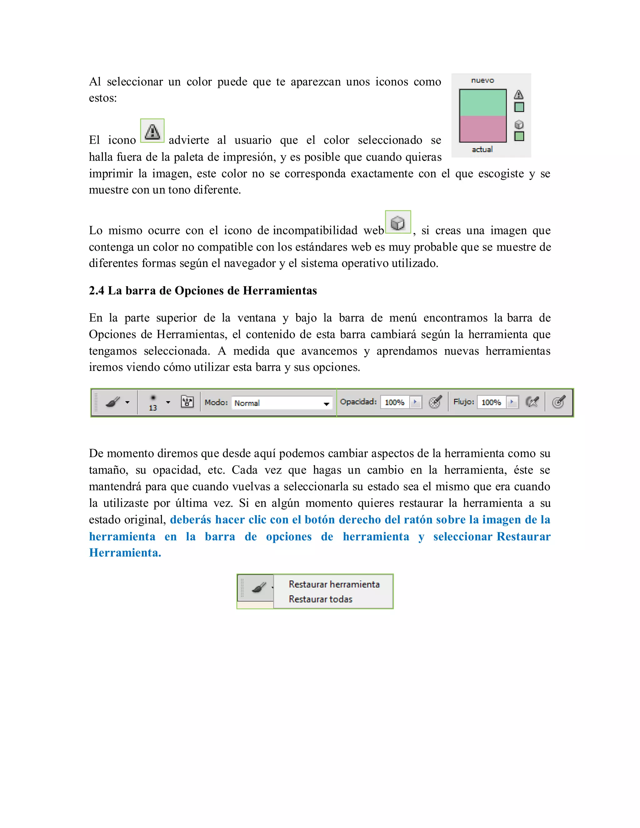 Al seleccionar un color puede que te aparezcan unos iconos como
estos:
El icono advierte al usuario que el color seleccionado se
halla fuera de la paleta de impresión, y es posible que cuando quieras
imprimir la imagen, este color no se corresponda exactamente con el que escogiste y se
muestre con un tono diferente.
Lo mismo ocurre con el icono de incompatibilidad web , si creas una imagen que
contenga un color no compatible con los estándares web es muy probable que se muestre de
diferentes formas según el navegador y el sistema operativo utilizado.
2.4 La barra de Opciones de Herramientas
En la parte superior de la ventana y bajo la barra de menú encontramos la barra de
Opciones de Herramientas, el contenido de esta barra cambiará según la herramienta que
tengamos seleccionada. A medida que avancemos y aprendamos nuevas herramientas
iremos viendo cómo utilizar esta barra y sus opciones.
De momento diremos que desde aquí podemos cambiar aspectos de la herramienta como su
tamaño, su opacidad, etc. Cada vez que hagas un cambio en la herramienta, éste se
mantendrá para que cuando vuelvas a seleccionarla su estado sea el mismo que era cuando
la utilizaste por última vez. Si en algún momento quieres restaurar la herramienta a su
estado original, deberás hacer clic con el botón derecho del ratón sobre la imagen de la
herramienta en la barra de opciones de herramienta y seleccionar Restaurar
Herramienta.
 