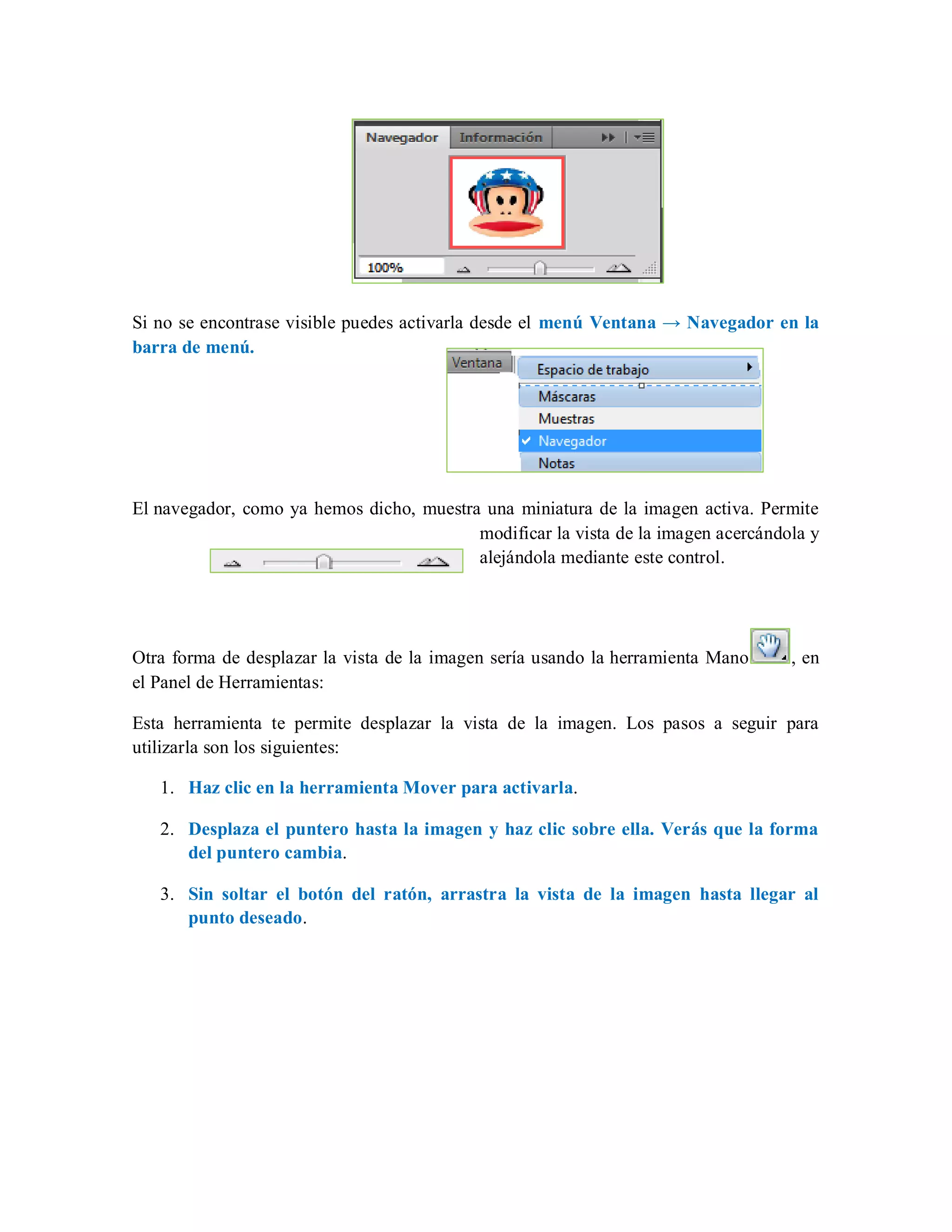 Si no se encontrase visible puedes activarla desde el menú Ventana → Navegador en la
barra de menú.
El navegador, como ya hemos dicho, muestra una miniatura de la imagen activa. Permite
modificar la vista de la imagen acercándola y
alejándola mediante este control.
Otra forma de desplazar la vista de la imagen sería usando la herramienta Mano , en
el Panel de Herramientas:
Esta herramienta te permite desplazar la vista de la imagen. Los pasos a seguir para
utilizarla son los siguientes:
1. Haz clic en la herramienta Mover para activarla.
2. Desplaza el puntero hasta la imagen y haz clic sobre ella. Verás que la forma
del puntero cambia.
3. Sin soltar el botón del ratón, arrastra la vista de la imagen hasta llegar al
punto deseado.
 