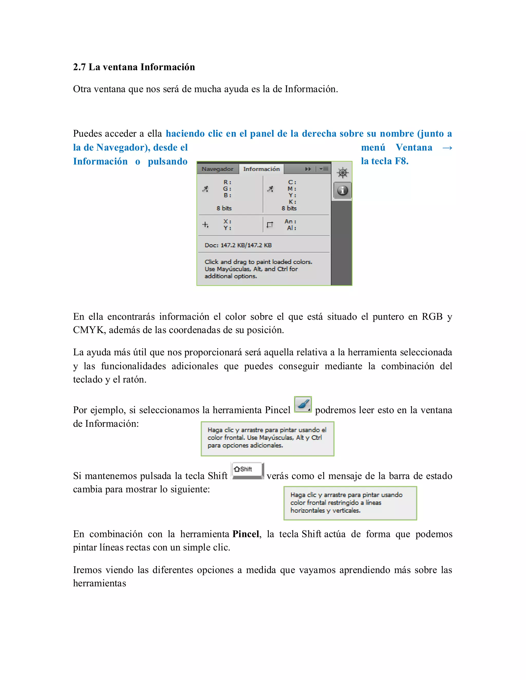 2.7 La ventana Información
Otra ventana que nos será de mucha ayuda es la de Información.
Puedes acceder a ella haciendo clic en el panel de la derecha sobre su nombre (junto a
la de Navegador), desde el menú Ventana →
Información o pulsando la tecla F8.
En ella encontrarás información el color sobre el que está situado el puntero en RGB y
CMYK, además de las coordenadas de su posición.
La ayuda más útil que nos proporcionará será aquella relativa a la herramienta seleccionada
y las funcionalidades adicionales que puedes conseguir mediante la combinación del
teclado y el ratón.
Por ejemplo, si seleccionamos la herramienta Pincel podremos leer esto en la ventana
de Información:
Si mantenemos pulsada la tecla Shift verás como el mensaje de la barra de estado
cambia para mostrar lo siguiente:
En combinación con la herramienta Pincel, la tecla Shift actúa de forma que podemos
pintar líneas rectas con un simple clic.
Iremos viendo las diferentes opciones a medida que vayamos aprendiendo más sobre las
herramientas
 