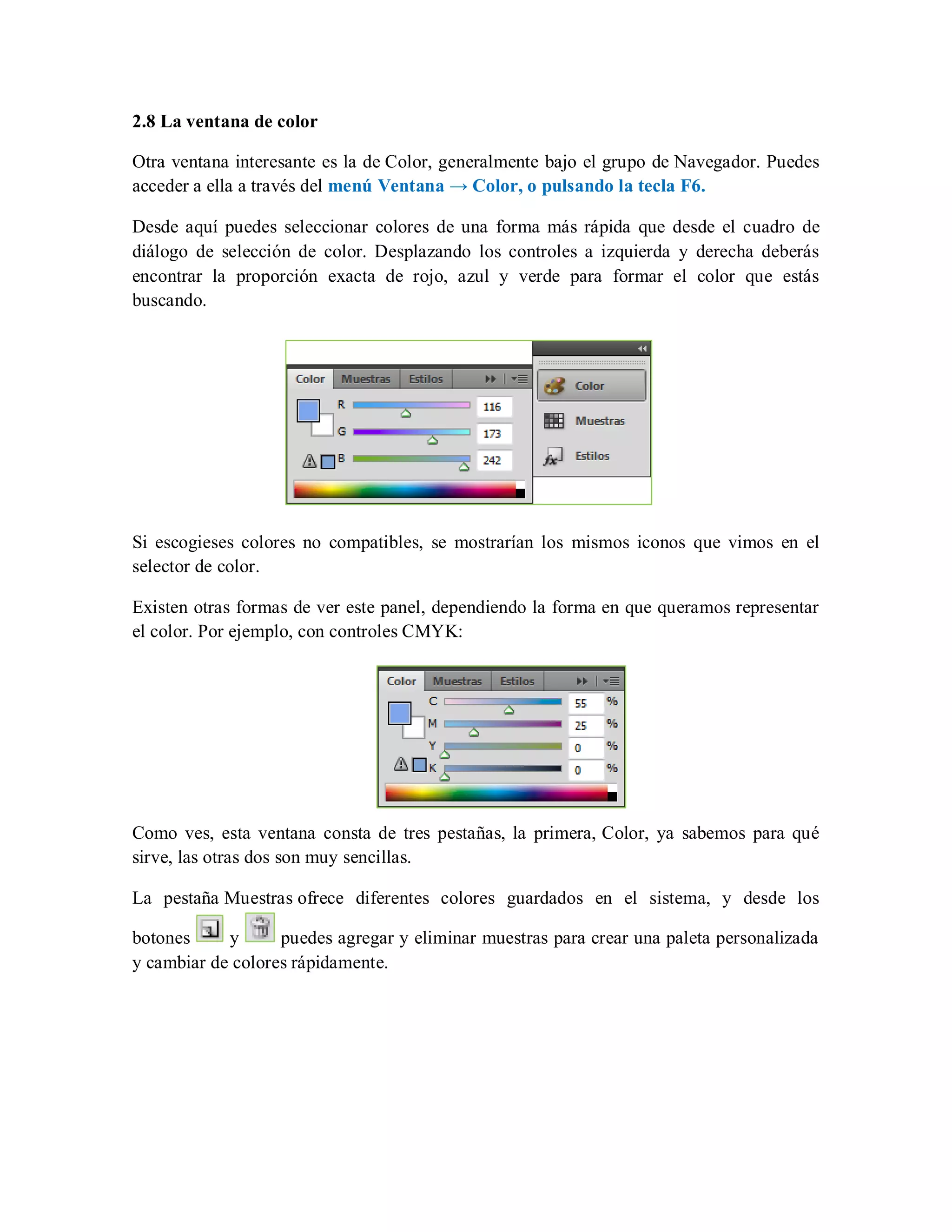 2.8 La ventana de color
Otra ventana interesante es la de Color, generalmente bajo el grupo de Navegador. Puedes
acceder a ella a través del menú Ventana → Color, o pulsando la tecla F6.
Desde aquí puedes seleccionar colores de una forma más rápida que desde el cuadro de
diálogo de selección de color. Desplazando los controles a izquierda y derecha deberás
encontrar la proporción exacta de rojo, azul y verde para formar el color que estás
buscando.
Si escogieses colores no compatibles, se mostrarían los mismos iconos que vimos en el
selector de color.
Existen otras formas de ver este panel, dependiendo la forma en que queramos representar
el color. Por ejemplo, con controles CMYK:
Como ves, esta ventana consta de tres pestañas, la primera, Color, ya sabemos para qué
sirve, las otras dos son muy sencillas.
La pestaña Muestras ofrece diferentes colores guardados en el sistema, y desde los
botones y puedes agregar y eliminar muestras para crear una paleta personalizada
y cambiar de colores rápidamente.
 
