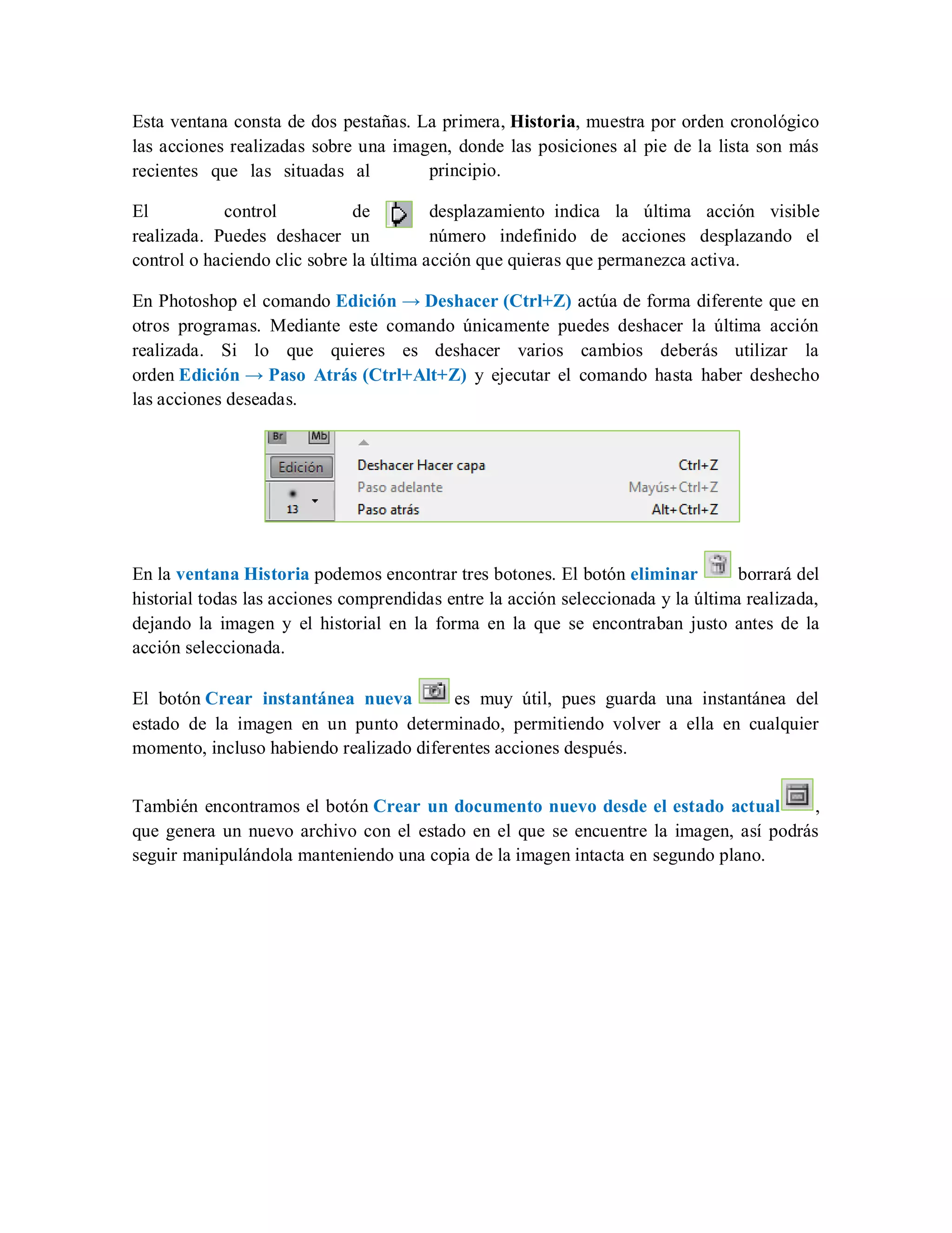 Esta ventana consta de dos pestañas. La primera, Historia, muestra por orden cronológico
las acciones realizadas sobre una imagen, donde las posiciones al pie de la lista son más
recientes que las situadas al principio.
El control de desplazamiento indica la última acción visible
realizada. Puedes deshacer un número indefinido de acciones desplazando el
control o haciendo clic sobre la última acción que quieras que permanezca activa.
En Photoshop el comando Edición → Deshacer (Ctrl+Z) actúa de forma diferente que en
otros programas. Mediante este comando únicamente puedes deshacer la última acción
realizada. Si lo que quieres es deshacer varios cambios deberás utilizar la
orden Edición → Paso Atrás (Ctrl+Alt+Z) y ejecutar el comando hasta haber deshecho
las acciones deseadas.
En la ventana Historia podemos encontrar tres botones. El botón eliminar borrará del
historial todas las acciones comprendidas entre la acción seleccionada y la última realizada,
dejando la imagen y el historial en la forma en la que se encontraban justo antes de la
acción seleccionada.
El botón Crear instantánea nueva es muy útil, pues guarda una instantánea del
estado de la imagen en un punto determinado, permitiendo volver a ella en cualquier
momento, incluso habiendo realizado diferentes acciones después.
También encontramos el botón Crear un documento nuevo desde el estado actual ,
que genera un nuevo archivo con el estado en el que se encuentre la imagen, así podrás
seguir manipulándola manteniendo una copia de la imagen intacta en segundo plano.
 