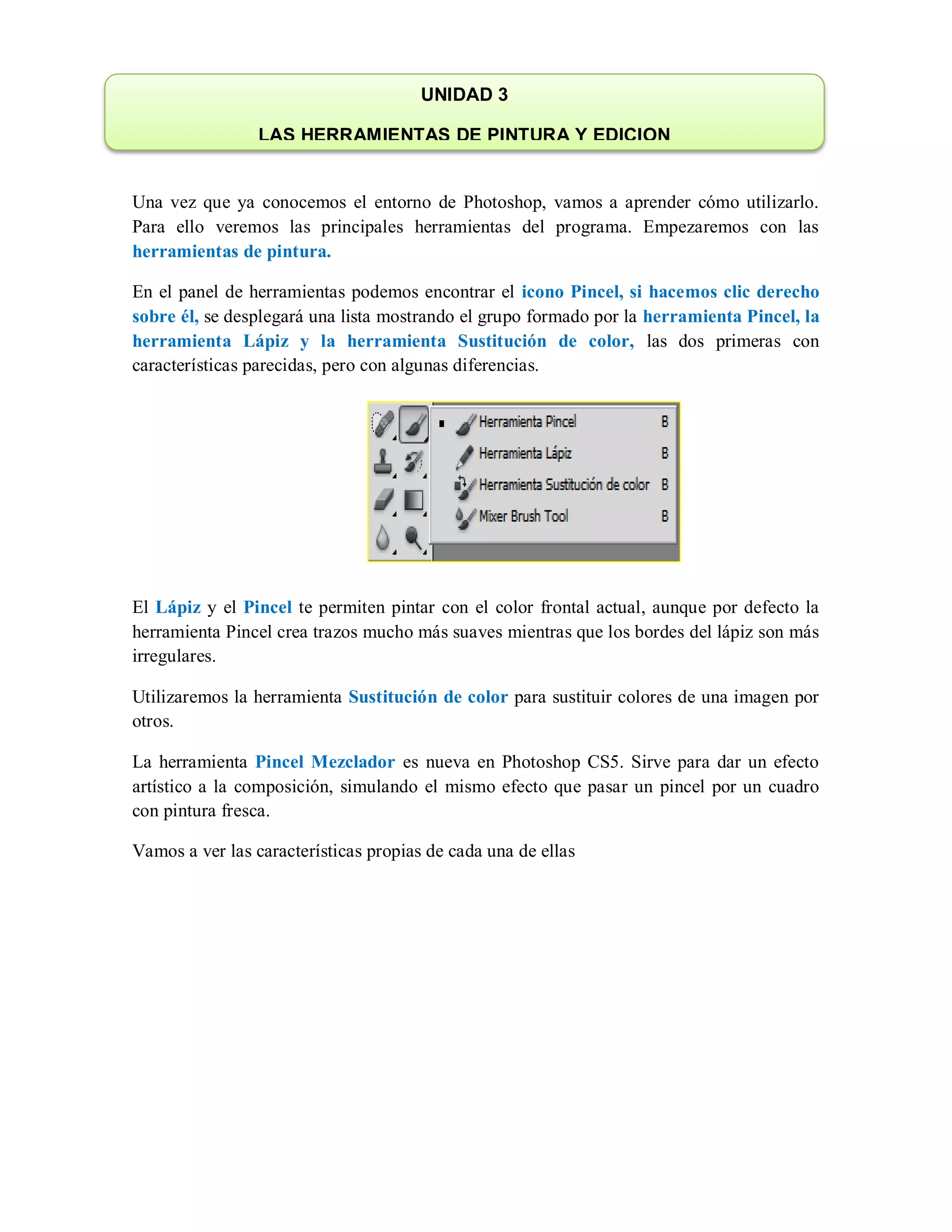 Una vez que ya conocemos el entorno de Photoshop, vamos a aprender cómo utilizarlo.
Para ello veremos las principales herramientas del programa. Empezaremos con las
herramientas de pintura.
En el panel de herramientas podemos encontrar el icono Pincel, si hacemos clic derecho
sobre él, se desplegará una lista mostrando el grupo formado por la herramienta Pincel, la
herramienta Lápiz y la herramienta Sustitución de color, las dos primeras con
características parecidas, pero con algunas diferencias.
El Lápiz y el Pincel te permiten pintar con el color frontal actual, aunque por defecto la
herramienta Pincel crea trazos mucho más suaves mientras que los bordes del lápiz son más
irregulares.
Utilizaremos la herramienta Sustitución de color para sustituir colores de una imagen por
otros.
La herramienta Pincel Mezclador es nueva en Photoshop CS5. Sirve para dar un efecto
artístico a la composición, simulando el mismo efecto que pasar un pincel por un cuadro
con pintura fresca.
Vamos a ver las características propias de cada una de ellas
UNIDAD 3
LAS HERRAMIENTAS DE PINTURA Y EDICION
 