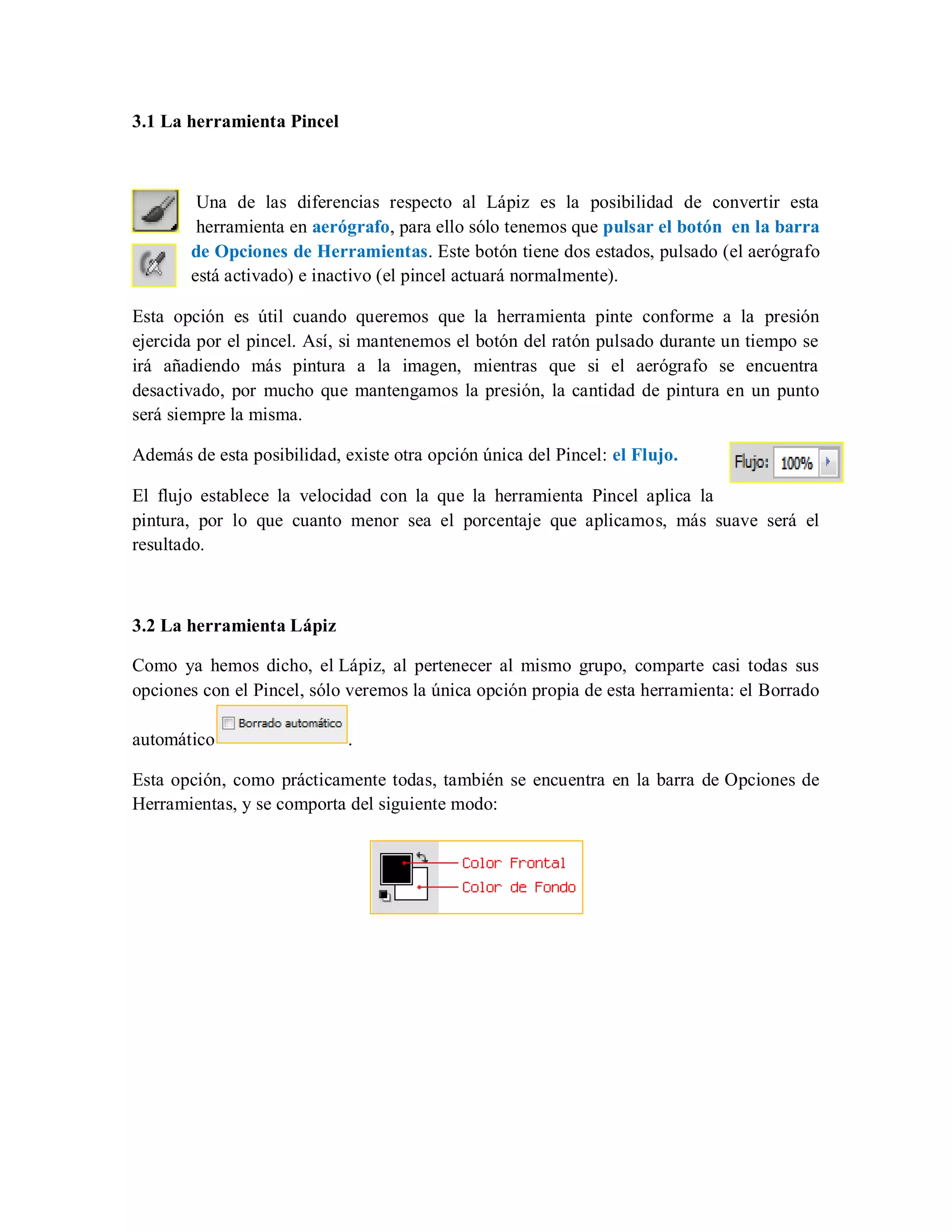3.1 La herramienta Pincel
Una de las diferencias respecto al Lápiz es la posibilidad de convertir esta
herramienta en aerógrafo, para ello sólo tenemos que pulsar el botón en la barra
de Opciones de Herramientas. Este botón tiene dos estados, pulsado (el aerógrafo
está activado) e inactivo (el pincel actuará normalmente).
Esta opción es útil cuando queremos que la herramienta pinte conforme a la presión
ejercida por el pincel. Así, si mantenemos el botón del ratón pulsado durante un tiempo se
irá añadiendo más pintura a la imagen, mientras que si el aerógrafo se encuentra
desactivado, por mucho que mantengamos la presión, la cantidad de pintura en un punto
será siempre la misma.
Además de esta posibilidad, existe otra opción única del Pincel: el Flujo.
El flujo establece la velocidad con la que la herramienta Pincel aplica la
pintura, por lo que cuanto menor sea el porcentaje que aplicamos, más suave será el
resultado.
3.2 La herramienta Lápiz
Como ya hemos dicho, el Lápiz, al pertenecer al mismo grupo, comparte casi todas sus
opciones con el Pincel, sólo veremos la única opción propia de esta herramienta: el Borrado
automático .
Esta opción, como prácticamente todas, también se encuentra en la barra de Opciones de
Herramientas, y se comporta del siguiente modo:
 